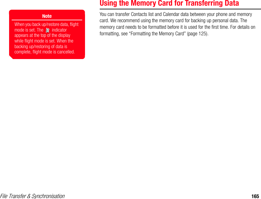 File Transfer &amp; Synchronisation 165Using the Memory Card for Transferring DataYou can transfer Contacts list and Calendar data between your phone and memory card. We recommend using the memory card for backing up personal data. The memory card needs to be formatted before it is used for the first time. For details on formatting, see “Formatting the Memory Card” (page 125).NoteWhen you back up/restore data, flight mode is set. The   indicator appears at the top of the display while flight mode is set. When the backing up/restoring of data is complete, flight mode is cancelled.