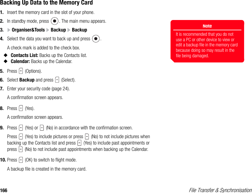 166  File Transfer &amp; SynchronisationBacking Up Data to the Memory Card1. Insert the memory card in the slot of your phone. 2. In standby mode, press  . The main menu appears.3.  Organiser&amp;Tools   Backup   Backup4. Select the data you want to back up and press  . A check mark is added to the check box.◆Contacts List: Backs up the Contacts list. ◆Calendar: Backs up the Calendar. 5. Press  (Options). 6. Select Backup and press   (Select). 7. Enter your security code (page 24). A confirmation screen appears.8. Press  (Yes).A confirmation screen appears.9. Press   (Yes) or   (No) in accordance with the confirmation screen. Press   (Yes) to include pictures or press   (No) to not include pictures when backing up the Contacts list and press   (Yes) to include past appointments or press   (No) to not include past appointments when backing up the Calendar. 10. Press   (OK) to switch to flight mode. A backup file is created in the memory card. NoteIt is recommended that you do not use a PC or other device to view or edit a backup file in the memory card because doing so may result in the file being damaged. 