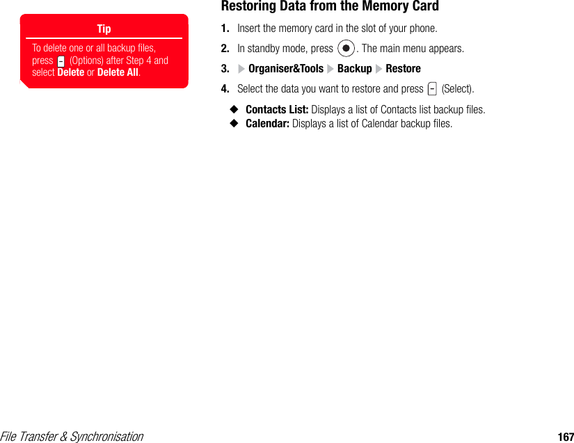 File Transfer &amp; Synchronisation 167Restoring Data from the Memory Card1. Insert the memory card in the slot of your phone. 2. In standby mode, press  . The main menu appears.3.  Organiser&amp;Tools   Backup   Restore4. Select the data you want to restore and press   (Select). ◆Contacts List: Displays a list of Contacts list backup files. ◆Calendar: Displays a list of Calendar backup files. TipTo delete one or all backup files, press   (Options) after Step 4 and select Delete or Delete All. 