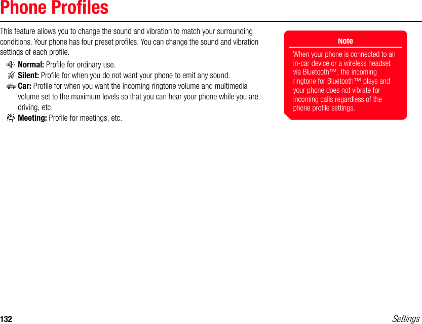 132 SettingsPhone ProfilesThis feature allows you to change the sound and vibration to match your surrounding conditions. Your phone has four preset profiles. You can change the sound and vibration settings of each profile.Normal: Profile for ordinary use.Silent: Profile for when you do not want your phone to emit any sound.Car: Profile for when you want the incoming ringtone volume and multimedia volume set to the maximum levels so that you can hear your phone while you are driving, etc.Meeting: Profile for meetings, etc.NoteWhen your phone is connected to an in-car device or a wireless headset via Bluetooth™, the incoming ringtone for Bluetooth™ plays and your phone does not vibrate for incoming calls regardless of the phone profile settings.