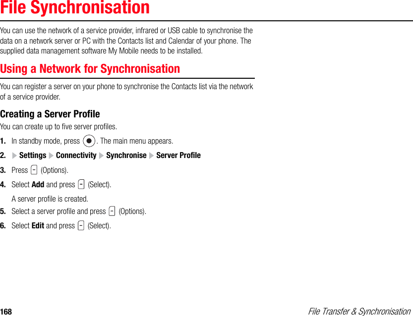 168  File Transfer &amp; SynchronisationFile SynchronisationYou can use the network of a service provider, infrared or USB cable to synchronise the data on a network server or PC with the Contacts list and Calendar of your phone. The supplied data management software My Mobile needs to be installed.Using a Network for Synchronisation You can register a server on your phone to synchronise the Contacts list via the network of a service provider.Creating a Server ProfileYou can create up to five server profiles. 1. In standby mode, press  . The main menu appears.2.  Settings   Connectivity   Synchronise   Server Profile3. Press  (Options). 4. Select Add and press   (Select). A server profile is created. 5. Select a server profile and press   (Options). 6. Select Edit and press   (Select). 