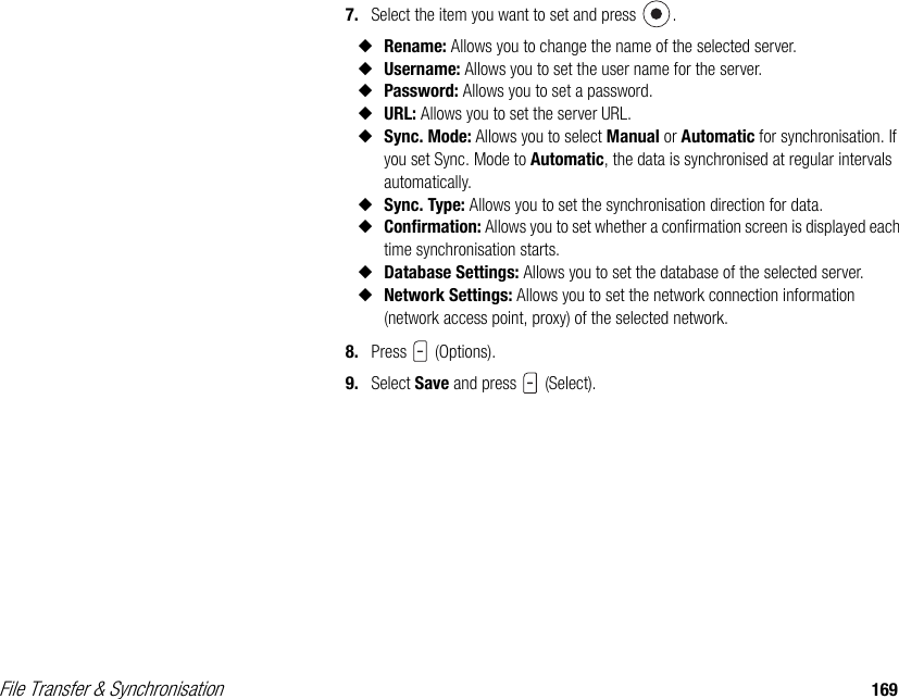 File Transfer &amp; Synchronisation 1697. Select the item you want to set and press  . ◆Rename: Allows you to change the name of the selected server. ◆Username: Allows you to set the user name for the server. ◆Password: Allows you to set a password.◆URL: Allows you to set the server URL. ◆Sync. Mode: Allows you to select Manual or Automatic for synchronisation. If you set Sync. Mode to Automatic, the data is synchronised at regular intervals automatically. ◆Sync. Type: Allows you to set the synchronisation direction for data. ◆Confirmation: Allows you to set whether a confirmation screen is displayed each time synchronisation starts. ◆Database Settings: Allows you to set the database of the selected server. ◆Network Settings: Allows you to set the network connection information (network access point, proxy) of the selected network.8. Press  (Options).9. Select Save and press   (Select).