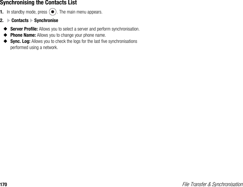 170  File Transfer &amp; SynchronisationSynchronising the Contacts List1. In standby mode, press  . The main menu appears.2.  Contacts   Synchronise◆Server Profile: Allows you to select a server and perform synchronisation.◆Phone Name: Allows you to change your phone name.◆Sync. Log: Allows you to check the logs for the last five synchronisations performed using a network. 