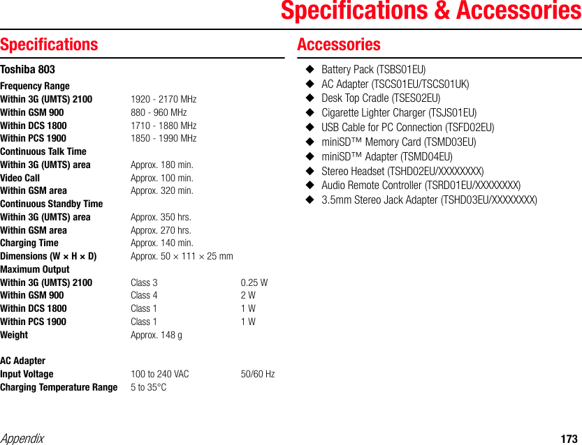 Appendix 173Specifications &amp; AccessoriesSpecificationsToshiba 803Accessories◆Battery Pack (TSBS01EU)◆AC Adapter (TSCS01EU/TSCS01UK)◆Desk Top Cradle (TSES02EU)◆Cigarette Lighter Charger (TSJS01EU)◆USB Cable for PC Connection (TSFD02EU)◆miniSD™ Memory Card (TSMD03EU)◆miniSD™ Adapter (TSMD04EU)◆Stereo Headset (TSHD02EU/XXXXXXXX)◆Audio Remote Controller (TSRD01EU/XXXXXXXX)◆3.5mm Stereo Jack Adapter (TSHD03EU/XXXXXXXX)Frequency RangeWithin 3G (UMTS) 2100 1920 - 2170 MHzWithin GSM 900 880 - 960 MHzWithin DCS 1800 1710 - 1880 MHzWithin PCS 1900 1850 - 1990 MHzContinuous Talk TimeWithin 3G (UMTS) area Approx. 180 min.Video Call Approx. 100 min.Within GSM area Approx. 320 min.Continuous Standby TimeWithin 3G (UMTS) area Approx. 350 hrs.Within GSM area Approx. 270 hrs.Charging Time Approx. 140 min. Dimensions (W × H × D) Approx. 50 × 111 × 25 mmMaximum OutputWithin 3G (UMTS) 2100  Class 3 0.25 WWithin GSM 900 Class 4 2 WWithin DCS 1800 Class 1 1 WWithin PCS 1900 Class 1 1 WWeight Approx. 148 gAC AdapterInput Voltage 100 to 240 VAC 50/60 HzCharging Temperature Range 5 to 35°C 