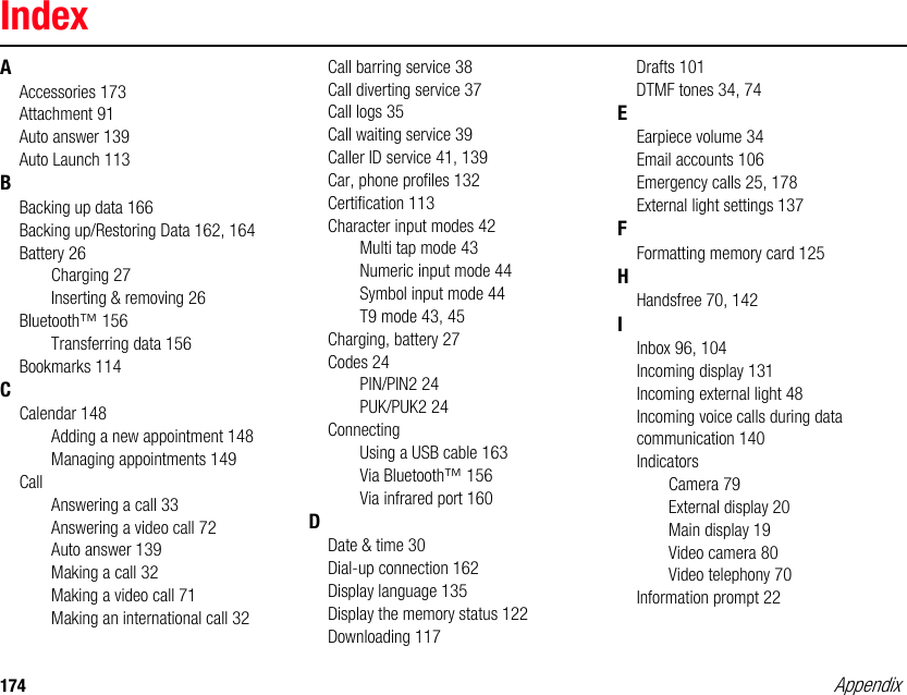 174 AppendixIndexAAccessories 173Attachment 91Auto answer 139Auto Launch 113BBacking up data 166Backing up/Restoring Data 162, 164Battery 26Charging 27Inserting &amp; removing 26Bluetooth™ 156Transferring data 156Bookmarks 114CCalendar 148Adding a new appointment 148Managing appointments 149CallAnswering a call 33Answering a video call 72Auto answer 139Making a call 32Making a video call 71Making an international call 32Call barring service 38Call diverting service 37Call logs 35Call waiting service 39Caller ID service 41, 139Car, phone profiles 132Certification 113Character input modes 42Multi tap mode 43Numeric input mode 44Symbol input mode 44T9 mode 43, 45Charging, battery 27Codes 24PIN/PIN2 24PUK/PUK2 24ConnectingUsing a USB cable 163Via Bluetooth™ 156Via infrared port 160DDate &amp; time 30Dial-up connection 162Display language 135Display the memory status 122Downloading 117Drafts 101DTMF tones 34, 74EEarpiece volume 34Email accounts 106Emergency calls 25, 178External light settings 137FFormatting memory card 125HHandsfree 70, 142IInbox 96, 104Incoming display 131Incoming external light 48Incoming voice calls during data communication 140IndicatorsCamera 79External display 20Main display 19Video camera 80Video telephony 70Information prompt 22Appendix