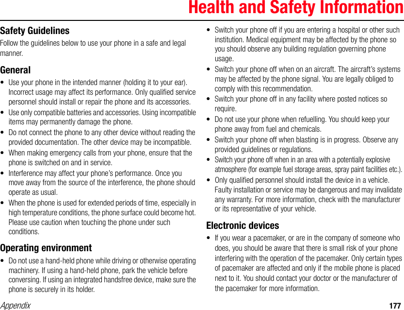 Appendix 177Health and Safety InformationSafety GuidelinesFollow the guidelines below to use your phone in a safe and legal manner.General• Use your phone in the intended manner (holding it to your ear). Incorrect usage may affect its performance. Only qualified service personnel should install or repair the phone and its accessories.• Use only compatible batteries and accessories. Using incompatible items may permanently damage the phone.• Do not connect the phone to any other device without reading the provided documentation. The other device may be incompatible.• When making emergency calls from your phone, ensure that the phone is switched on and in service.• Interference may affect your phone’s performance. Once you move away from the source of the interference, the phone should operate as usual.• When the phone is used for extended periods of time, especially in high temperature conditions, the phone surface could become hot. Please use caution when touching the phone under such conditions.Operating environment• Do not use a hand-held phone while driving or otherwise operating machinery. If using a hand-held phone, park the vehicle before conversing. If using an integrated handsfree device, make sure the phone is securely in its holder.• Switch your phone off if you are entering a hospital or other such institution. Medical equipment may be affected by the phone so you should observe any building regulation governing phone usage.• Switch your phone off when on an aircraft. The aircraft’s systems may be affected by the phone signal. You are legally obliged to comply with this recommendation.• Switch your phone off in any facility where posted notices so require.• Do not use your phone when refuelling. You should keep your phone away from fuel and chemicals.• Switch your phone off when blasting is in progress. Observe any provided guidelines or regulations.• Switch your phone off when in an area with a potentially explosive atmosphere (for example fuel storage areas, spray paint facilities etc.).• Only qualified personnel should install the device in a vehicle. Faulty installation or service may be dangerous and may invalidate any warranty. For more information, check with the manufacturer or its representative of your vehicle.Electronic devices• If you wear a pacemaker, or are in the company of someone who does, you should be aware that there is small risk of your phone interfering with the operation of the pacemaker. Only certain types of pacemaker are affected and only if the mobile phone is placed next to it. You should contact your doctor or the manufacturer of the pacemaker for more information.Appendix