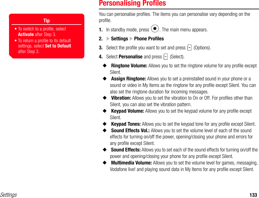 Settings 133Personalising ProfilesYou can personalise profiles. The items you can personalise vary depending on the profile. 1. In standby mode, press  . The main menu appears.2.  Settings   Phone Profiles3. Select the profile you want to set and press   (Options).4. Select Personalise and press   (Select).◆ Ringtone Volume: Allows you to set the ringtone volume for any profile except Silent.◆ Assign Ringtone: Allows you to set a preinstalled sound in your phone or a sound or video in My Items as the ringtone for any profile except Silent. You can also set the ringtone duration for incoming messages. ◆ Vibration: Allows you to set the vibration to On or Off. For profiles other than Silent, you can also set the vibration pattern.◆ Keypad Volume: Allows you to set the keypad volume for any profile except Silent.◆ Keypad Tones: Allows you to set the keypad tone for any profile except Silent.◆ Sound Effects Vol.: Allows you to set the volume level of each of the sound effects for turning on/off the power, opening/closing your phone and errors for any profile except Silent. ◆ Sound Effects: Allows you to set each of the sound effects for turning on/off the power and opening/closing your phone for any profile except Silent.◆ Multimedia Volume: Allows you to set the volume level for games, messaging, Vodafone live! and playing sound data in My Items for any profile except Silent.Tip• To switch to a profile, select Activate after Step 3. • To return a profile to its default settings, select Set to Default after Step 3. 