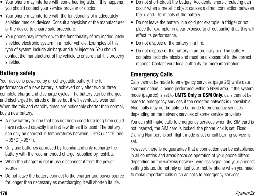 178 Appendix• Your phone may interfere with some hearing aids. If this happens you should contact your service provider or doctor.• Your phone may interfere with the functionality of inadequately shielded medical devices. Consult a physician or the manufacturer of the device to ensure safe procedure.• Your phone may interfere with the functionality of any inadequately shielded electronic system in a motor vehicle. Examples of this type of system include air-bags and fuel injection. You should contact the manufacturer of the vehicle to ensure that it is properly shielded.Battery safetyYour device is powered by a rechargeable battery. The full performance of a new battery is achieved only after two or three complete charge and discharge cycles. The battery can be charged and discharged hundreds of times but it will eventually wear out. When the talk and standby times are noticeably shorter than normal, buy a new battery. • A new battery or one that has not been used for a long time could have reduced capacity the first few times it is used. The battery can only be charged in temperatures between +5°C (+41°F) and +35°C (+95°F).• Only use batteries approved by Toshiba and only recharge the battery with the recommended charger supplied by Toshiba.• When the charger is not in use disconnect it from the power source.• Do not leave the battery connect to the charger and power source for longer then necessary as overcharging it will shorten its life.• Do not short-circuit the battery. Accidental short-circulating can occur when a metallic object causes a direct connection between the + and - terminals of the battery.• Do not leave the battery in a cold (for example, a fridge) or hot place (for example, in a car exposed to direct sunlight) as this will effect its performance.• Do not dispose of the battery in a fire.• Do not dispose of the battery in an ordinary bin. The battery contains toxic chemicals and must be disposed of in the correct manner. Contact your local authority for more information.Emergency CallsCalls cannot be made to emergency services (page 25) while data communication is being performed within a GSM area. If the system mode (page xx) is set to UMTS Only or GSM Only, calls cannot be made to emergency services if the selected network is unavailable. Also, calls may not be able to be made to emergency services depending on the network services of some service providers. You can still make calls to emergency services when the SIM card is not inserted, the SIM card is locked, the phone lock is set, Fixed Dialling Numbers is set, flight mode is set or call barring service is set. However, there is no guarantee that a connection can be established in all countries and areas because operation of your phone differs depending on the wireless network, wireless signal and your phone’s setting status. Do not rely on just your mobile phone when you need to make important calls such as calls to emergency services.