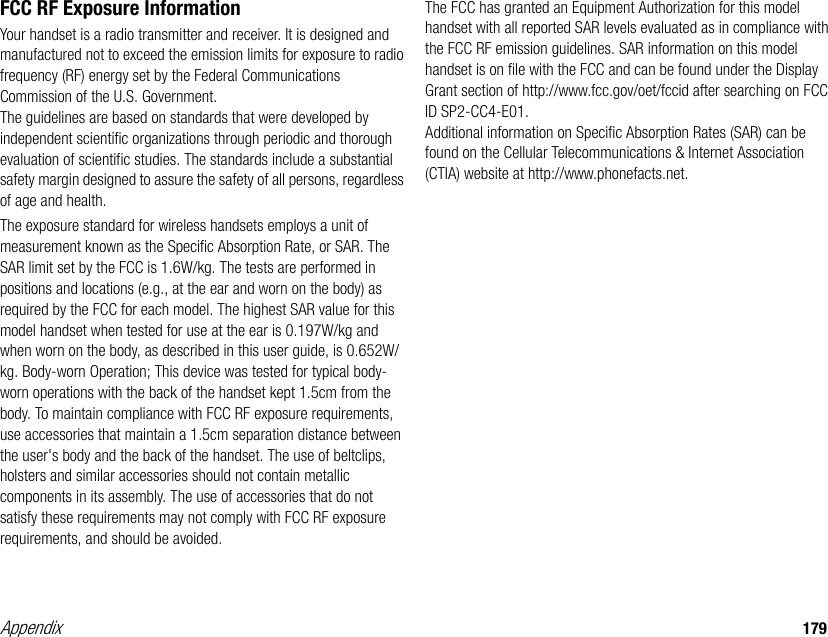 Appendix 179FCC RF Exposure InformationYour handset is a radio transmitter and receiver. It is designed and manufactured not to exceed the emission limits for exposure to radio frequency (RF) energy set by the Federal Communications Commission of the U.S. Government.The guidelines are based on standards that were developed by independent scientific organizations through periodic and thorough evaluation of scientific studies. The standards include a substantial safety margin designed to assure the safety of all persons, regardless of age and health.The exposure standard for wireless handsets employs a unit of measurement known as the Specific Absorption Rate, or SAR. The SAR limit set by the FCC is 1.6W/kg. The tests are performed in positions and locations (e.g., at the ear and worn on the body) as required by the FCC for each model. The highest SAR value for this model handset when tested for use at the ear is 0.197W/kg and when worn on the body, as described in this user guide, is 0.652W/kg. Body-worn Operation; This device was tested for typical body-worn operations with the back of the handset kept 1.5cm from the body. To maintain compliance with FCC RF exposure requirements, use accessories that maintain a 1.5cm separation distance between the user&apos;s body and the back of the handset. The use of beltclips, holsters and similar accessories should not contain metallic components in its assembly. The use of accessories that do not satisfy these requirements may not comply with FCC RF exposure requirements, and should be avoided.The FCC has granted an Equipment Authorization for this model handset with all reported SAR levels evaluated as in compliance with the FCC RF emission guidelines. SAR information on this model handset is on file with the FCC and can be found under the Display Grant section of http://www.fcc.gov/oet/fccid after searching on FCC ID SP2-CC4-E01.Additional information on Specific Absorption Rates (SAR) can be found on the Cellular Telecommunications &amp; Internet Association (CTIA) website at http://www.phonefacts.net.