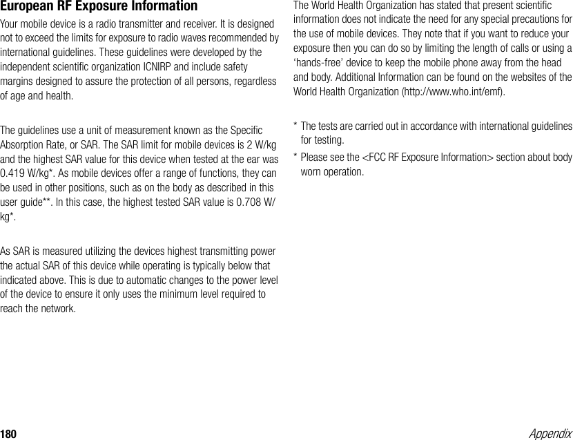 180 AppendixEuropean RF Exposure InformationYour mobile device is a radio transmitter and receiver. It is designed not to exceed the limits for exposure to radio waves recommended by international guidelines. These guidelines were developed by the independent scientific organization ICNIRP and include safety margins designed to assure the protection of all persons, regardless of age and health.The guidelines use a unit of measurement known as the Specific Absorption Rate, or SAR. The SAR limit for mobile devices is 2 W/kg and the highest SAR value for this device when tested at the ear was 0.419 W/kg*. As mobile devices offer a range of functions, they can be used in other positions, such as on the body as described in this user guide**. In this case, the highest tested SAR value is 0.708 W/kg*.As SAR is measured utilizing the devices highest transmitting power the actual SAR of this device while operating is typically below that indicated above. This is due to automatic changes to the power level of the device to ensure it only uses the minimum level required to reach the network.The World Health Organization has stated that present scientific information does not indicate the need for any special precautions for the use of mobile devices. They note that if you want to reduce your exposure then you can do so by limiting the length of calls or using a ‘hands-free’ device to keep the mobile phone away from the head and body. Additional Information can be found on the websites of the World Health Organization (http://www.who.int/emf).* The tests are carried out in accordance with international guidelines for testing.* Please see the &lt;FCC RF Exposure Information&gt; section about body worn operation.