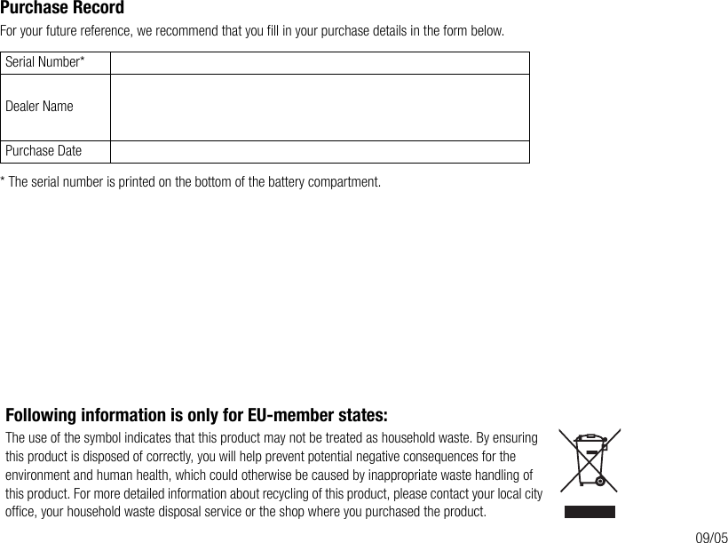 Purchase RecordFor your future reference, we recommend that you fill in your purchase details in the form below.* The serial number is printed on the bottom of the battery compartment.Serial Number*Dealer NamePurchase DateFollowing information is only for EU-member states:The use of the symbol indicates that this product may not be treated as household waste. By ensuring this product is disposed of correctly, you will help prevent potential negative consequences for the environment and human health, which could otherwise be caused by inappropriate waste handling of this product. For more detailed information about recycling of this product, please contact your local city office, your household waste disposal service or the shop where you purchased the product.09/05