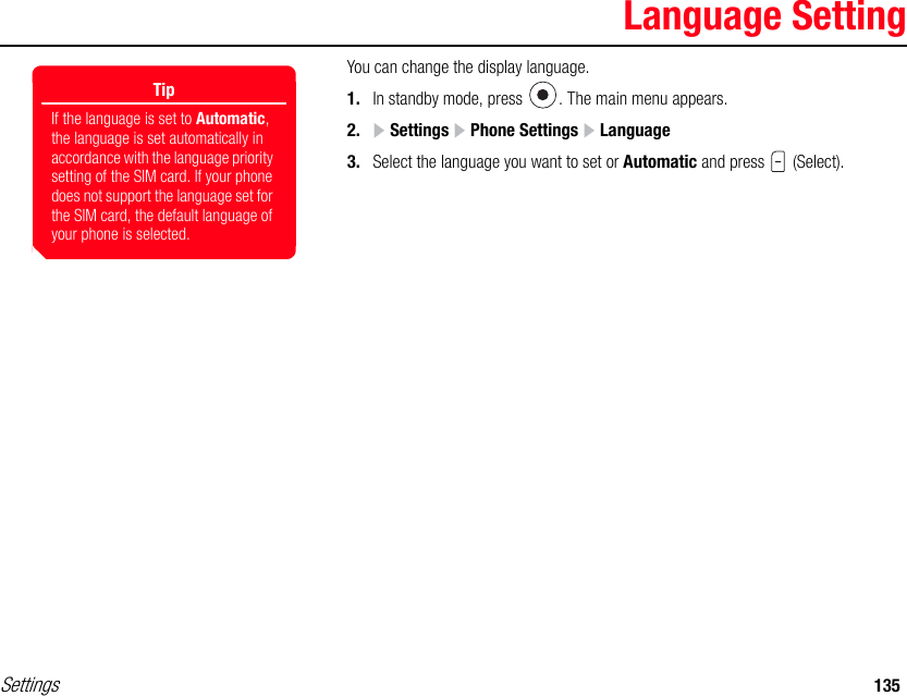 Settings 135Language SettingYou can change the display language.1. In standby mode, press  . The main menu appears.2.  Settings   Phone Settings   Language3. Select the language you want to set or Automatic and press   (Select).TipIf the language is set to Automatic, the language is set automatically in accordance with the language priority setting of the SIM card. If your phone does not support the language set for the SIM card, the default language of your phone is selected.