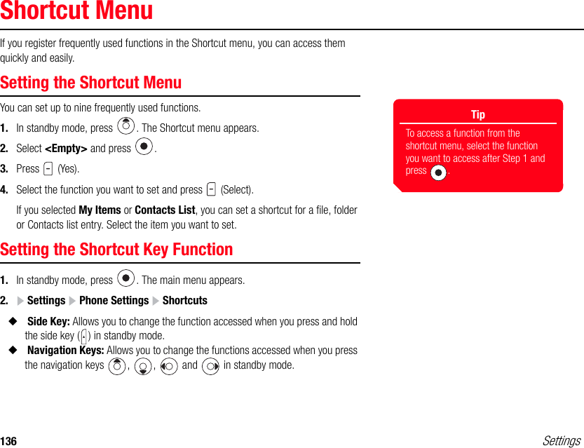 136 SettingsShortcut MenuIf you register frequently used functions in the Shortcut menu, you can access them quickly and easily.Setting the Shortcut MenuYou can set up to nine frequently used functions.1. In standby mode, press  . The Shortcut menu appears. 2. Select &lt;Empty&gt; and press  .3. Press  (Yes).4. Select the function you want to set and press   (Select).If you selected My Items or Contacts List, you can set a shortcut for a file, folder or Contacts list entry. Select the item you want to set.Setting the Shortcut Key Function1. In standby mode, press  . The main menu appears.2.  Settings   Phone Settings  Shortcuts◆ Side Key: Allows you to change the function accessed when you press and hold the side key ( ) in standby mode. ◆ Navigation Keys: Allows you to change the functions accessed when you press the navigation keys  ,  ,   and   in standby mode. TipTo access a function from the shortcut menu, select the function you want to access after Step 1 and press .