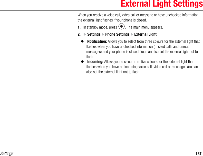 Settings 137External Light SettingsWhen you receive a voice call, video call or message or have unchecked information, the external light flashes if your phone is closed.1. In standby mode, press  . The main menu appears.2.  Settings   Phone Settings   External Light◆ Notification: Allows you to select from three colours for the external light that flashes when you have unchecked information (missed calls and unread messages) and your phone is closed. You can also set the external light not to flash.◆ Incoming: Allows you to select from five colours for the external light that flashes when you have an incoming voice call, video call or message. You can also set the external light not to flash. 