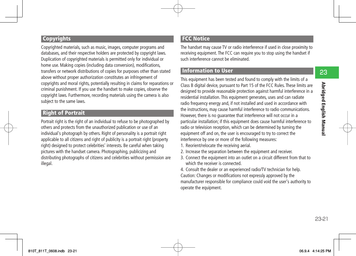 23-2123Abridged English ManualCopyrightsCopyrighted materials, such as music, images, computer programs and databases, and their respective holders are protected by copyright laws. Duplication of copyrighted materials is permitted only for individual or home use. Making copies (including data conversion), modiﬁ cations, transfers or network distributions of copies for purposes other than stated above without proper authorization constitutes an infringement of copyrights and moral rights, potentially resulting in claims for reparations or criminal punishment. If you use the handset to make copies, observe the copyright laws. Furthermore, recording materials using the camera is also subject to the same laws.Right of PortraitPortrait right is the right of an individual to refuse to be photographed by others and protects from the unauthorized publication or use of an individual&apos;s photograph by others. Right of personality is a portrait right applicable to all citizens and right of publicity is a portrait right (property right) designed to protect celebrities&apos; interests. Be careful when taking pictures with the handset camera. Photographing, publicizing and distributing photographs of citizens and celebrities without permission are illegal.FCC NoticeThe handset may cause TV or radio interference if used in close proximity to receiving equipment. The FCC can require you to stop using the handset if such interference cannot be eliminated.Information to UserThis equipment has been tested and found to comply with the limits of a Class B digital device, pursuant to Part 15 of the FCC Rules. These limits are designed to provide reasonable protection against harmful interference in a residential installation. This equipment generates, uses and can radiate radio frequency energy and, if not installed and used in accordance with the instructions, may cause harmful interference to radio communications.However, there is no guarantee that interference will not occur in a particular installation; if this equipment does cause harmful interference to radio or television reception, which can be determined by turning the equipment off and on, the user is encouraged to try to correct the interference by one or more of the following measures:1.  Reorient/relocate the receiving aerial.2.  Increase the separation between the equipment and receiver.3.  Connect the equipment into an outlet on a circuit different from that to which the receiver is connected.4.  Consult the dealer or an experienced radio/TV technician for help.Caution: Changes or modiﬁ cations not expressly approved by the manufacturer responsible for compliance could void the user&apos;s authority to operate the equipment.810T_811T_0608.indb   23-21810T_811T_0608.indb   23-21 06.9.4   4:14:25 PM06.9.4   4:14:25 PM