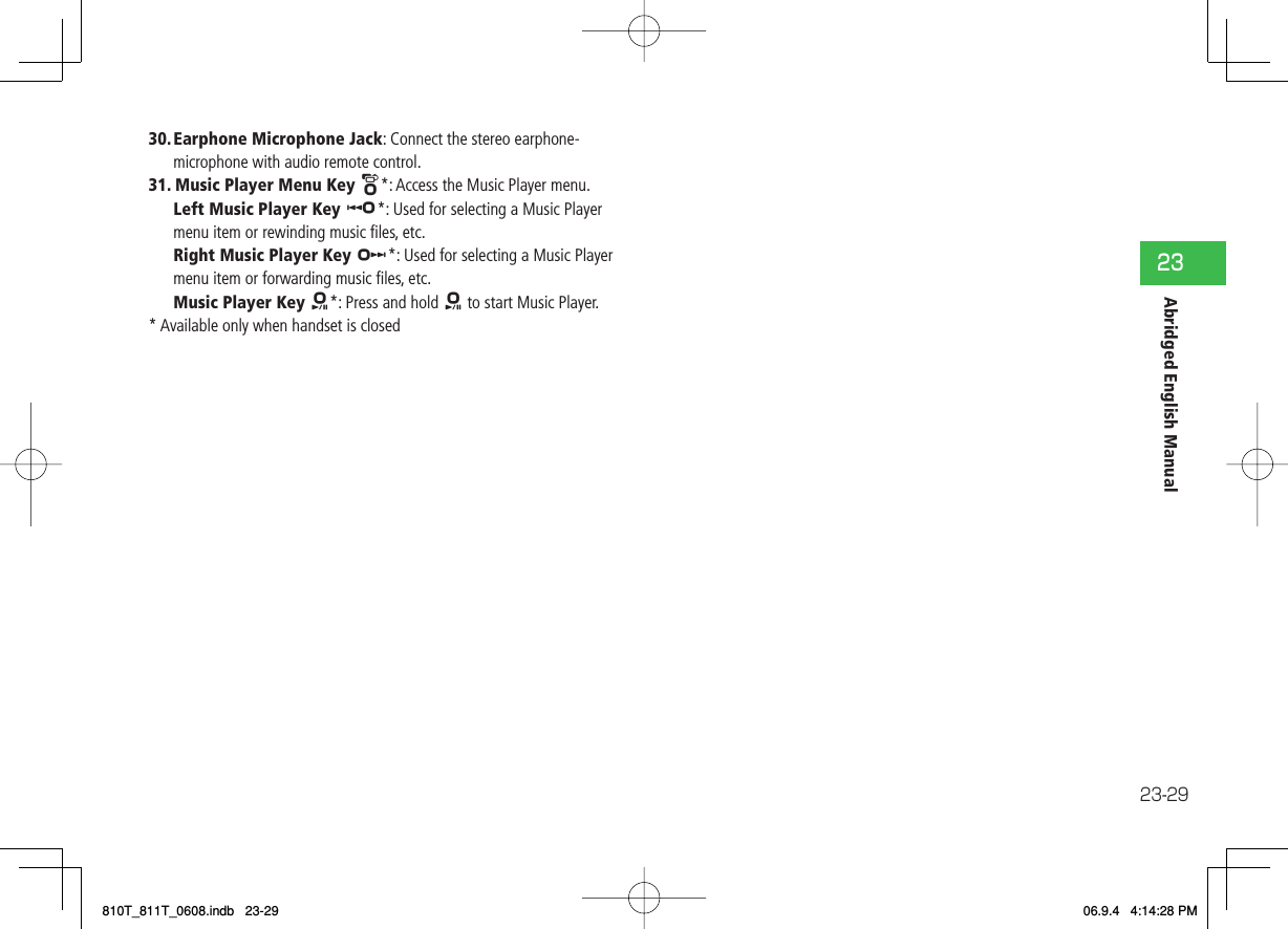23-2923Abridged English Manual30. Earphone Microphone Jack: Connect the stereo earphone-microphone with audio remote control.31. Music Player Menu Key W*: Access the Music Player menu.  Left Music Player Key U*: Used for selecting a Music Player menu item or rewinding music ﬁ les, etc.  Right Music Player Key V*: Used for selecting a Music Player menu item or forwarding music ﬁ les, etc.  Music Player Key X*: Press and hold X to start Music Player.* Available only when handset is closed810T_811T_0608.indb   23-29810T_811T_0608.indb   23-29 06.9.4   4:14:28 PM06.9.4   4:14:28 PM