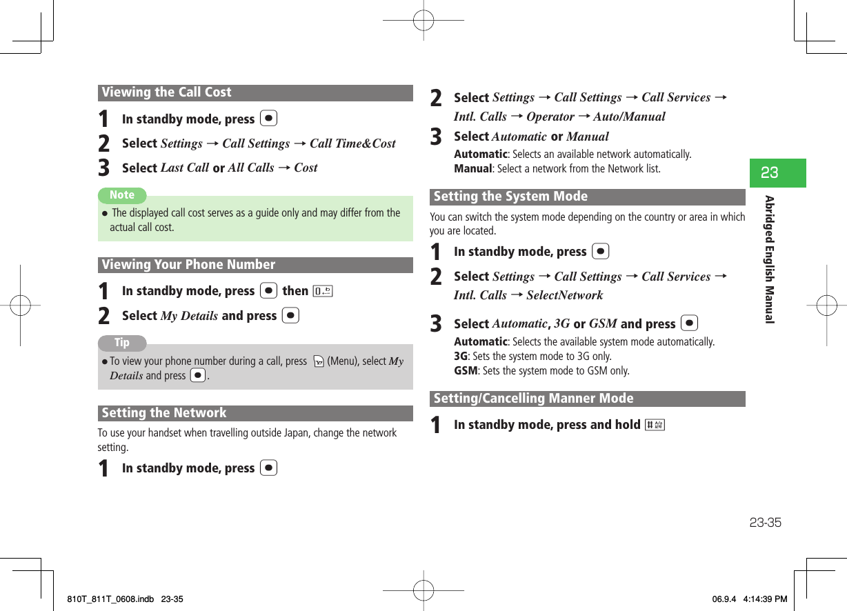 23-3523Abridged English ManualViewing the Call Cost1  In standby mode, press @2  Select Settings → Call Settings → Call Time&amp;Cost3  Select Last Call or All Calls → Cost Note7  The displayed call cost serves as a guide only and may differ from the actual call cost.Viewing Your Phone Number1  In standby mode, press @ then 02  Select My Details and press @Tip7 To view your phone number during a call, press kK (Menu), select My Details and press a@.Setting the NetworkTo use your handset when travelling outside Japan, change the network setting.1  In standby mode, press @2  Select Settings → Call Settings → Call Services → Intl. Calls → Operator → Auto/Manual3  Select Automatic or ManualAutomatic: Selects an available network automatically.Manual: Select a network from the Network list.Setting the System ModeYou can switch the system mode depending on the country or area in which you are located.1  In standby mode, press @2  Select Settings → Call Settings → Call Services → Intl. Calls → SelectNetwork3  Select Automatic, 3G or GSM and press @Automatic: Selects the available system mode automatically.3G: Sets the system mode to 3G only.GSM: Sets the system mode to GSM only.Setting/Cancelling Manner Mode1  In standby mode, press and hold #810T_811T_0608.indb   23-35810T_811T_0608.indb   23-35 06.9.4   4:14:39 PM06.9.4   4:14:39 PM