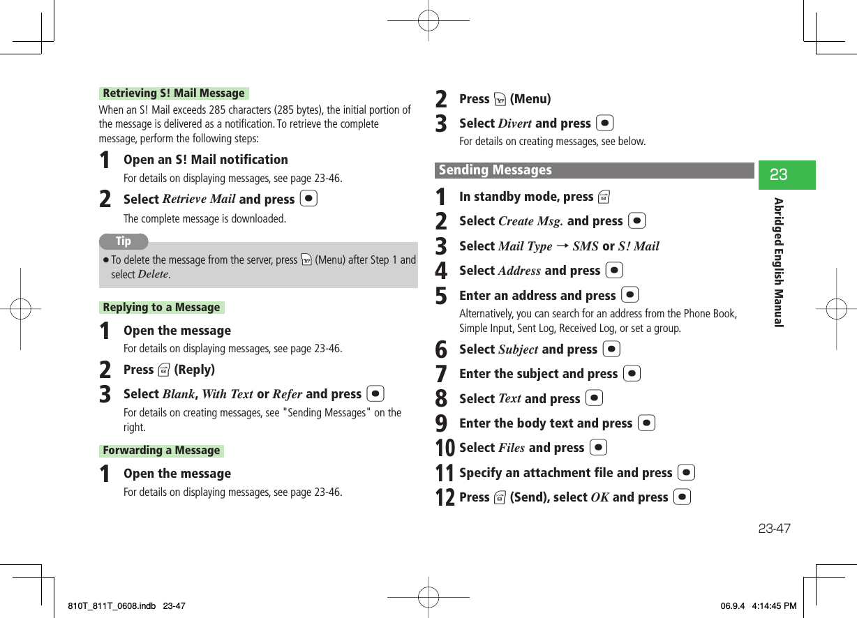 23-4723Abridged English ManualRetrieving S! Mail MessageWhen an S! Mail exceeds 285 characters (285 bytes), the initial portion of the message is delivered as a notiﬁ cation. To retrieve the complete message, perform the following steps:1  Open an S! Mail notificationFor details on displaying messages, see page 23-46.2  Select Retrieve Mail and press @The complete message is downloaded.Tip7To delete the message from the server, press kK (Menu) after Step 1 and select Delete.Replying to a Message1  Open the messageFor details on displaying messages, see page 23-46.2  Press J (Reply)3  Select Blank, With Text or Refer and press @For details on creating messages, see &quot;Sending Messages&quot; on the right.Forwarding a Message1  Open the messageFor details on displaying messages, see page 23-46.2  Press K (Menu)3  Select Divert and press @For details on creating messages, see below.Sending Messages1  In standby mode, press J2  Select Create Msg. and press @3  Select Mail Type → SMS or S! Mail4  Select Address and press @5  Enter an address and press @Alternatively, you can search for an address from the Phone Book, Simple Input, Sent Log, Received Log, or set a group.6  Select Subject and press @7  Enter the subject and press @8  Select Text and press @9  Enter the body text and press @10 Select Files and press @11 Specify an attachment file and press @12 Press J (Send), select OK and press @810T_811T_0608.indb   23-47810T_811T_0608.indb   23-47 06.9.4   4:14:45 PM06.9.4   4:14:45 PM