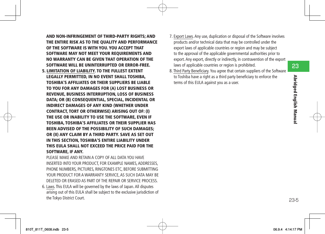 23-523Abridged English ManualAND NON-INFRINGEMENT OF THIRD-PARTY RIGHTS; AND THE ENTIRE RISK AS TO THE QUALITY AND PERFORMANCE OF THE SOFTWARE IS WITH YOU. YOU ACCEPT THAT SOFTWARE MAY NOT MEET YOUR REQUIREMENTS AND NO WARRANTY CAN BE GIVEN THAT OPERATION OF THE SOFTWARE WILL BE UNINTERRUPTED OR ERROR-FREE.5. LIMITATION OF LIABILITY. TO THE FULLEST EXTENT LEGALLY PERMITTED, IN NO EVENT SHALL TOSHIBA, TOSHIBA&apos;S AFFILIATES OR THEIR SUPPLIERS BE LIABLE TO YOU FOR ANY DAMAGES FOR (A) LOST BUSINESS OR REVENUE, BUSINESS INTERRUPTION, LOSS OF BUSINESS DATA; OR (B) CONSEQUENTIAL, SPECIAL, INCIDENTAL OR INDIRECT DAMAGES OF ANY KIND (WHETHER UNDER CONTRACT, TORT OR OTHERWISE) ARISING OUT OF: (I) THE USE OR INABILITY TO USE THE SOFTWARE, EVEN IF TOSHIBA, TOSHIBA&apos;S AFFILIATES OR THEIR SUPPLIER HAS BEEN ADVISED OF THE POSSIBILITY OF SUCH DAMAGES; OR (II) ANY CLAIM BY A THIRD PARTY. SAVE AS SET OUT IN THIS SECTION, TOSHIBA&apos;S ENTIRE LIABILITY UNDER THIS EULA SHALL NOT EXCEED THE PRICE PAID FOR THE SOFTWARE, IF ANY.PLEASE MAKE AND RETAIN A COPY OF ALL DATA YOU HAVE INSERTED INTO YOUR PRODUCT, FOR EXAMPLE NAMES, ADDRESSES, PHONE NUMBERS, PICTURES, RINGTONES ETC, BEFORE SUBMITTING YOUR PRODUCT FOR A WARRANTY SERVICE, AS SUCH DATA MAY BE DELETED OR ERASED AS PART OF THE REPAIR OR SERVICE PROCESS.6. Laws. This EULA will be governed by the laws of Japan. All disputes arising out of this EULA shall be subject to the exclusive jurisdiction of the Tokyo District Court.7. Export Laws. Any use, duplication or disposal of the Software involves products and/or technical data that may be controlled under the export laws of applicable countries or region and may be subject to the approval of the applicable governmental authorities prior to export. Any export, directly or indirectly, in contravention of the export laws of applicable countries or region is prohibited.8. Third Party Beneﬁ ciary. You agree that certain suppliers of the Software to Toshiba have a right as a third party beneﬁ ciary to enforce the terms of this EULA against you as a user.810T_811T_0608.indb   23-5810T_811T_0608.indb   23-5 06.9.4   4:14:17 PM06.9.4   4:14:17 PM