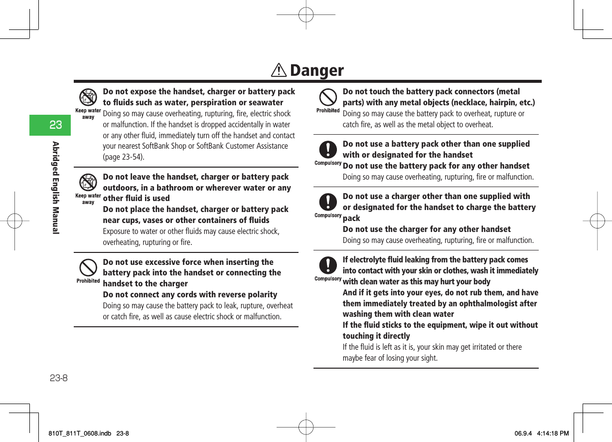 23-823Abridged English ManualDo not expose the handset, charger or battery pack to ﬂ uids such as water, perspiration or seawaterDoing so may cause overheating, rupturing, ﬁ re, electric shock or malfunction. If the handset is dropped accidentally in water or any other ﬂ uid, immediately turn off the handset and contact your nearest SoftBank Shop or SoftBank Customer Assistance (page 23-54).Do not leave the handset, charger or battery pack outdoors, in a bathroom or wherever water or any other ﬂ uid is usedDo not place the handset, charger or battery pack near cups, vases or other containers of ﬂ uidsExposure to water or other ﬂ uids may cause electric shock, overheating, rupturing or ﬁ re.Do not use excessive force when inserting the battery pack into the handset or connecting the handset to the chargerDo not connect any cords with reverse polarityDoing so may cause the battery pack to leak, rupture, overheat or catch ﬁ re, as well as cause electric shock or malfunction.Do not touch the battery pack connectors (metal parts) with any metal objects (necklace, hairpin, etc.)Doing so may cause the battery pack to overheat, rupture or catch ﬁ re, as well as the metal object to overheat.Do not use a battery pack other than one supplied with or designated for the handsetDo not use the battery pack for any other handsetDoing so may cause overheating, rupturing, ﬁ re or malfunction.Do not use a charger other than one supplied with or designated for the handset to charge the battery packDo not use the charger for any other handsetDoing so may cause overheating, rupturing, ﬁ re or malfunction.If electrolyte ﬂ uid leaking from the battery pack comes into contact with your skin or clothes, wash it immediately with clean water as this may hurt your bodyAnd if it gets into your eyes, do not rub them, and have them immediately treated by an ophthalmologist after washing them with clean waterIf the ﬂ uid sticks to the equipment, wipe it out without touching it directlyIf the ﬂ uid is left as it is, your skin may get irritated or there maybe fear of losing your sight. Danger810T_811T_0608.indb   23-8810T_811T_0608.indb   23-8 06.9.4   4:14:18 PM06.9.4   4:14:18 PM
