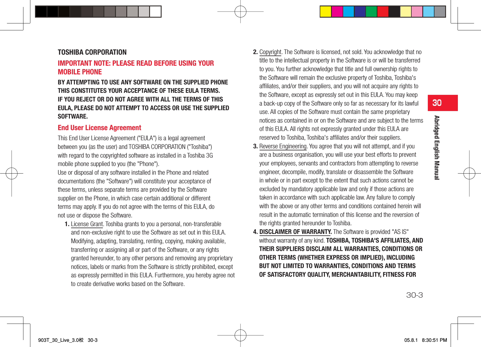 30-330Abridged English ManualTOSHIBA CORPORATION IMPORTANT NOTE: PLEASE READ BEFORE USING YOUR MOBILE PHONE BY ATTEMPTING TO USE ANY SOFTWARE ON THE SUPPLIED PHONE THIS CONSTITUTES YOUR ACCEPTANCE OF THESE EULA TERMS. IF YOU REJECT OR DO NOT AGREE WITH ALL THE TERMS OF THIS EULA, PLEASE DO NOT ATTEMPT TO ACCESS OR USE THE SUPPLIED SOFTWARE.End User License Agreement This End User License Agreement (&quot;EULA&quot;) is a legal agreement between you (as the user) and TOSHIBA CORPORATION (&quot;Toshiba&quot;) with regard to the copyrighted software as installed in a Toshiba 3G mobile phone supplied to you (the &quot;Phone&quot;). Use or disposal of any software installed in the Phone and related documentations (the &quot;Software&quot;) will constitute your acceptance of these terms, unless separate terms are provided by the Software supplier on the Phone, in which case certain additional or different terms may apply. If you do not agree with the terms of this EULA, do not use or dispose the Software. 1. License Grant. Toshiba grants to you a personal, non-transferable and non-exclusive right to use the Software as set out in this EULA. Modifying, adapting, translating, renting, copying, making available, transferring or assigning all or part of the Software, or any rights granted hereunder, to any other persons and removing any proprietary notices, labels or marks from the Software is strictly prohibited, except as expressly permitted in this EULA. Furthermore, you hereby agree not to create derivative works based on the Software.2. Copyright. The Software is licensed, not sold. You acknowledge that no title to the intellectual property in the Software is or will be transferred to you. You further acknowledge that title and full ownership rights to the Software will remain the exclusive property of Toshiba, Toshiba&apos;s afﬁ liates, and/or their suppliers, and you will not acquire any rights to the Software, except as expressly set out in this EULA. You may keep a back-up copy of the Software only so far as necessary for its lawful use. All copies of the Software must contain the same proprietary notices as contained in or on the Software and are subject to the terms of this EULA. All rights not expressly granted under this EULA are reserved to Toshiba, Toshiba&apos;s afﬁ liates and/or their suppliers.3. Reverse Engineering. You agree that you will not attempt, and if you are a business organisation, you will use your best efforts to prevent your employees, servants and contractors from attempting to reverse engineer, decompile, modify, translate or disassemble the Software in whole or in part except to the extent that such actions cannot be excluded by mandatory applicable law and only if those actions are taken in accordance with such applicable law. Any failure to comply with the above or any other terms and conditions contained herein will result in the automatic termination of this license and the reversion of the rights granted hereunder to Toshiba.4. DISCLAIMER OF WARRANTY. The Software is provided &quot;AS IS&quot; without warranty of any kind. TOSHIBA, TOSHIBA&apos;S AFFILIATES, AND THEIR SUPPLIERS DISCLAIM ALL WARRANTIES, CONDITIONS OR OTHER TERMS (WHETHER EXPRESS OR IMPLIED), INCLUDING BUT NOT LIMITED TO WARRANTIES, CONDITIONS AND TERMS OF SATISFACTORY QUALITY, MERCHANTABILITY, FITNESS FOR 903T_30_Live_3.0校   30-3903T_30_Live_3.0校   30-305.8.1   8:30:51 PM05.8.1   8:30:51 PM