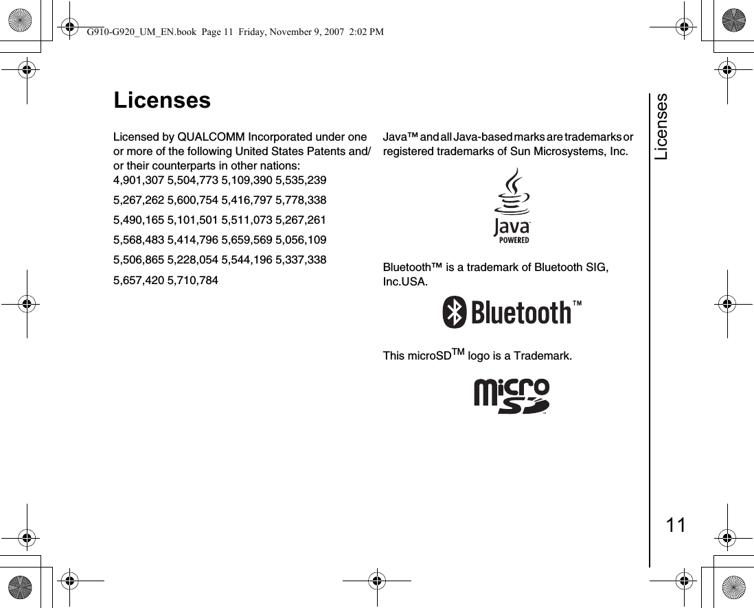Licenses11LicensesLicensesLicensed by QUALCOMM Incorporated under one or more of the following United States Patents and/or their counterparts in other nations: 4,901,307 5,504,773 5,109,390 5,535,2395,267,262 5,600,754 5,416,797 5,778,3385,490,165 5,101,501 5,511,073 5,267,2615,568,483 5,414,796 5,659,569 5,056,1095,506,865 5,228,054 5,544,196 5,337,3385,657,420 5,710,784Java™ and all Java-based marks are trademarks or     registered trademarks of Sun Microsystems, Inc.Bluetooth™ is a trademark of Bluetooth SIG, Inc.USA.This microSDTM logo is a Trademark.G910-G920_UM_EN.book  Page 11  Friday, November 9, 2007  2:02 PM
