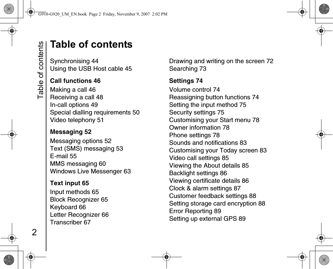 Table of contents2Table of contentsSynchronising 44Using the USB Host cable 45Call functions 46Making a call 46Receiving a call 48In-call options 49Special dialling requirements 50Video telephony 51Messaging 52Messaging options 52Text (SMS) messaging 53E-mail 55MMS messaging 60Windows Live Messenger 63Text input 65Input methods 65Block Recognizer 65Keyboard 66Letter Recognizer 66Transcriber 67Drawing and writing on the screen 72Searching 73Settings 74Volume control 74Reassigning button functions 74Setting the input method 75Security settings 75Customising your Start menu 78Owner information 78Phone settings 78Sounds and notifications 83Customising your Today screen 83Video call settings 85Viewing the About details 85Backlight settings 86Viewing certificate details 86Clock &amp; alarm settings 87Customer feedback settings 88Setting storage card encryption 88Error Reporting 89Setting up external GPS 89G910-G920_UM_EN.book  Page 2  Friday, November 9, 2007  2:02 PM