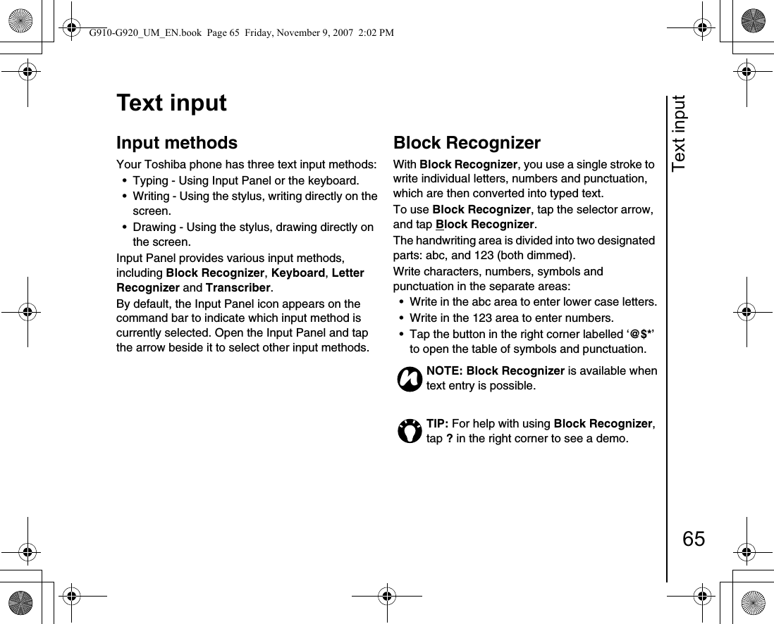Text input65Text inputText inputInput methods Your Toshiba phone has three text input methods: • Typing - Using Input Panel or the keyboard.• Writing - Using the stylus, writing directly on the screen.• Drawing - Using the stylus, drawing directly on the screen.Input Panel provides various input methods, including Block Recognizer, Keyboard, Letter Recognizer and Transcriber.By default, the Input Panel icon appears on the command bar to indicate which input method is currently selected. Open the Input Panel and tap the arrow beside it to select other input methods.Block RecognizerWith Block Recognizer, you use a single stroke to write individual letters, numbers and punctuation, which are then converted into typed text.To use Block Recognizer, tap the selector arrow, and tap Block Recognizer.The handwriting area is divided into two designated parts: abc, and 123 (both dimmed).Write characters, numbers, symbols and punctuation in the separate areas:• Write in the abc area to enter lower case letters.• Write in the 123 area to enter numbers.• Tap the button in the right corner labelled ‘@$*’ to open the table of symbols and punctuation.NOTE: Block Recognizer is available when text entry is possible.TIP: For help with using Block Recognizer, tap ? in the right corner to see a demo. nG910-G920_UM_EN.book  Page 65  Friday, November 9, 2007  2:02 PM
