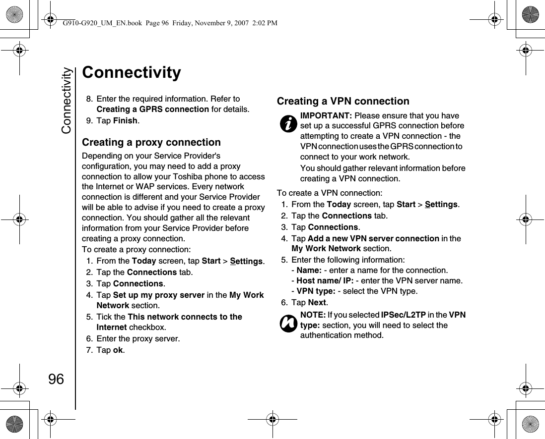 Connectivity96Connectivity8.  Enter the required information. Refer to Creating a GPRS connection for details.9. Tap Finish.Creating a proxy connection Depending on your Service Provider&apos;s configuration, you may need to add a proxy connection to allow your Toshiba phone to access the Internet or WAP services. Every network connection is different and your Service Provider will be able to advise if you need to create a proxy connection. You should gather all the relevant information from your Service Provider before creating a proxy connection. To create a proxy connection:1. From the Today screen, tap Start &gt; Settings.2. Tap the Connections tab.3. Tap Connections.4. Tap Set up my proxy server in the My Work Network section.5. Tick the This network connects to the Internet checkbox.6.  Enter the proxy server.7. Tap ok.Creating a VPN connection To create a VPN connection:1. From the Today screen, tap Start &gt; Settings.2. Tap the Connections tab.3. Tap Connections.4. Tap Add a new VPN server connection in the My Work Network section.5.  Enter the following information:- Name: - enter a name for the connection.- Host name/ IP: - enter the VPN server name.- VPN type: - select the VPN type.6. Tap Next.IMPORTANT: Please ensure that you have set up a successful GPRS connection before attempting to create a VPN connection - the VPN connection uses the GPRS connection to     connect to your work network.You should gather relevant information before creating a VPN connection.NOTE: If you selected IPSec/L2TP in the VPN type: section, you will need to select the authentication method.nG910-G920_UM_EN.book  Page 96  Friday, November 9, 2007  2:02 PM