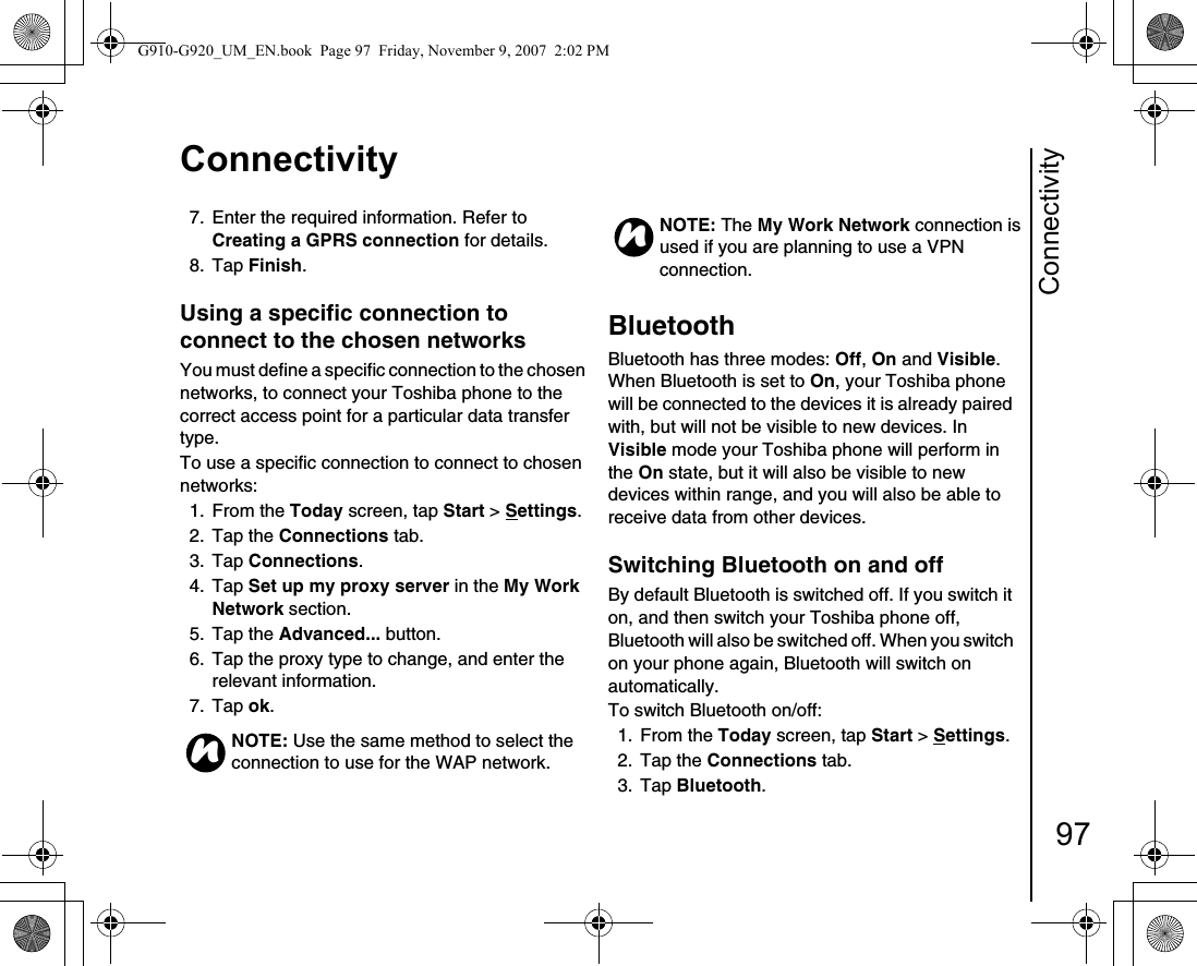 Connectivity97Connectivity7.  Enter the required information. Refer to Creating a GPRS connection for details.8. Tap Finish.Using a specific connection to connect to the chosen networks You must define a specific connection to the chosen networks, to connect your Toshiba phone to the correct access point for a particular data transfer type.To use a specific connection to connect to chosen networks:1. From the Today screen, tap Start &gt; Settings.2. Tap the Connections tab.3. Tap Connections.4. Tap Set up my proxy server in the My Work Network section.5. Tap the Advanced... button.6.  Tap the proxy type to change, and enter the relevant information.7. Tap ok.Bluetooth Bluetooth has three modes: Off, On and Visible. When Bluetooth is set to On, your Toshiba phone will be connected to the devices it is already paired with, but will not be visible to new devices. In Visible mode your Toshiba phone will perform in the On state, but it will also be visible to new devices within range, and you will also be able to receive data from other devices.Switching Bluetooth on and off By default Bluetooth is switched off. If you switch it on, and then switch your Toshiba phone off, Bluetooth will also be switched off. When you switch on your phone again, Bluetooth will switch on automatically. To switch Bluetooth on/off:1. From the Today screen, tap Start &gt; Settings.2. Tap the Connections tab.3. Tap Bluetooth.NOTE: Use the same method to select the connection to use for the WAP network.nNOTE: The My Work Network connection is used if you are planning to use a VPN connection.nG910-G920_UM_EN.book  Page 97  Friday, November 9, 2007  2:02 PM