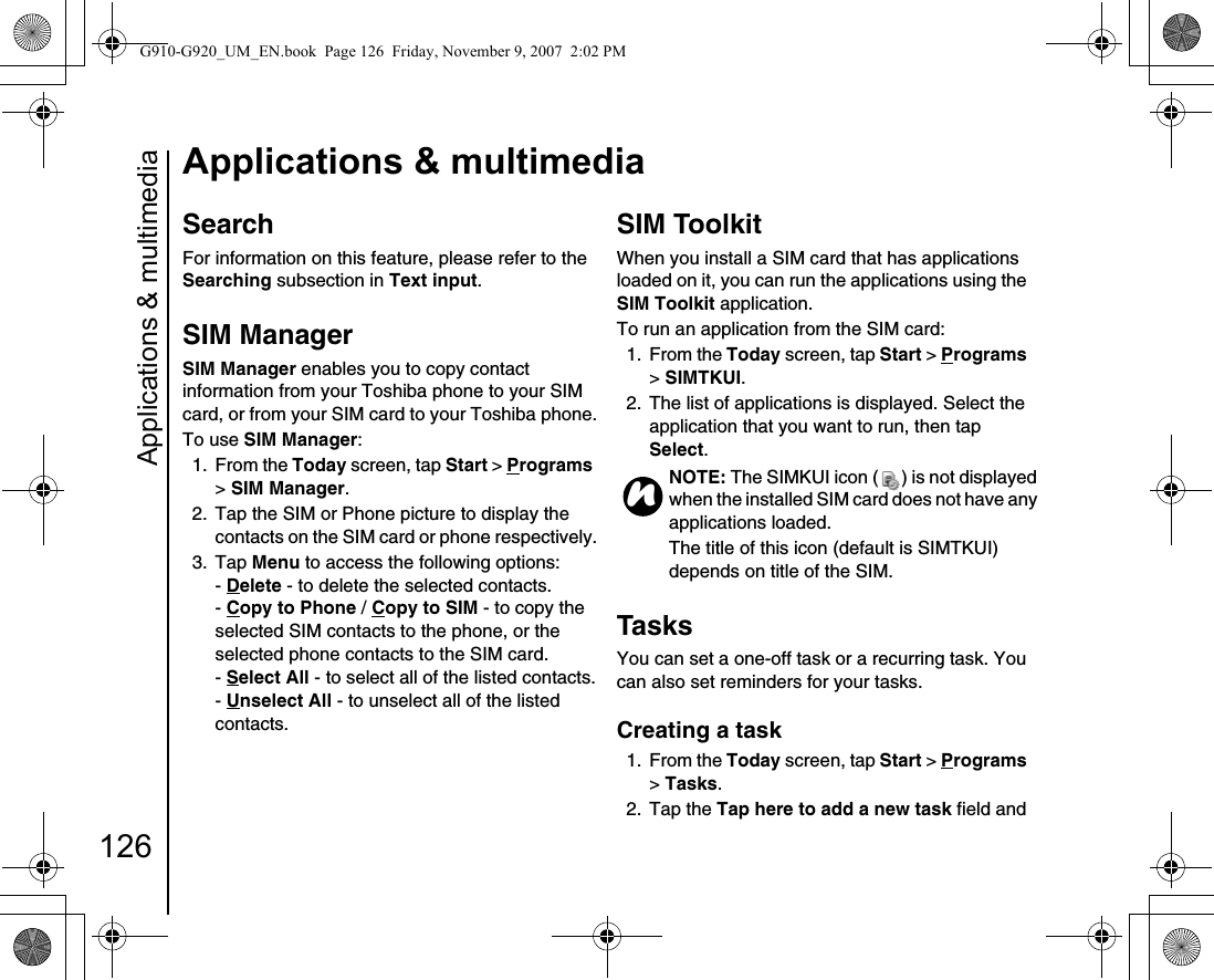 Applications &amp; multimedia126Applications &amp; multimediaSearchFor information on this feature, please refer to the Searching subsection in Text input.SIM ManagerSIM Manager enables you to copy contact information from your Toshiba phone to your SIM card, or from your SIM card to your Toshiba phone.To use SIM Manager:1. From the Today screen, tap Start &gt; Programs &gt; SIM Manager.2.  Tap the SIM or Phone picture to display the contacts on the SIM card or phone respectively.3. Tap Menu to access the following options:- Delete - to delete the selected contacts.- Copy to Phone / Copy to SIM - to copy the selected SIM contacts to the phone, or the selected phone contacts to the SIM card.- Select All - to select all of the listed contacts.- Unselect All - to unselect all of the listed contacts.SIM ToolkitWhen you install a SIM card that has applications loaded on it, you can run the applications using the SIM Toolkit application.To run an application from the SIM card:1. From the Today screen, tap Start &gt; Programs &gt; SIMTKUI.2.  The list of applications is displayed. Select the application that you want to run, then tap Select.TasksYou can set a one-off task or a recurring task. You can also set reminders for your tasks.Creating a task1. From the Today screen, tap Start &gt; Programs &gt; Tasks.2. Tap the Tap here to add a new task field and NOTE: The SIMKUI icon ( ) is not displayed when the installed SIM card does not have any applications loaded.The title of this icon (default is SIMTKUI) depends on title of the SIM.nG910-G920_UM_EN.book  Page 126  Friday, November 9, 2007  2:02 PM