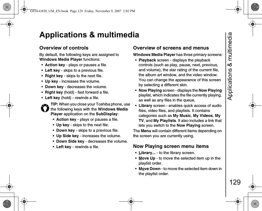 Applications &amp; multimedia129Applications &amp; multimediaOverview of controlsBy default, the following keys are assigned to Windows Media Player functions:•Action key - plays or pauses a file.•Left key - skips to a previous file.•Right key - skips to the next file.•Up key - increases the volume.•Down key - decreases the volume.•Right key (hold) - fast forward a file.•Left key (hold) - rewinds a file.Overview of screens and menus Windows Media Player has three primary screens:•Playback screen - displays the playback controls (such as play, pause, next, previous, and volume), the star rating of the current file, the album art window, and the video window. You can change the appearance of this screen by selecting a different skin.•Now Playing screen - displays the Now Playing playlist, which indicates the file currently playing, as well as any files in the queue.•Library screen - enables quick access of audio files, video files, and playlists. It contains categories such as My Music, My Videos, My TV, and My Playlists. It also includes a link that lets you switch to the Now Playing screen.The Menu will contain different items depending on the screen you are currently using.Now Playing screen menu items•Library... - to the library screen.•Move Up - to move the selected item up in the playlist order.•Move Down - to move the selected item down in the playlist order.TIP: When you close your Toshiba phone, use the following keys with the Windows Media Player application on the SubDisplay:•Action key - plays or pauses a file.•Up key - skips to the next file.•Down key - skips to a previous file.•Up Side key - increases the volume.•Down Side key - decreases the volume.•Left key - rewinds a file.G910-G920_UM_EN.book  Page 129  Friday, November 9, 2007  2:02 PM