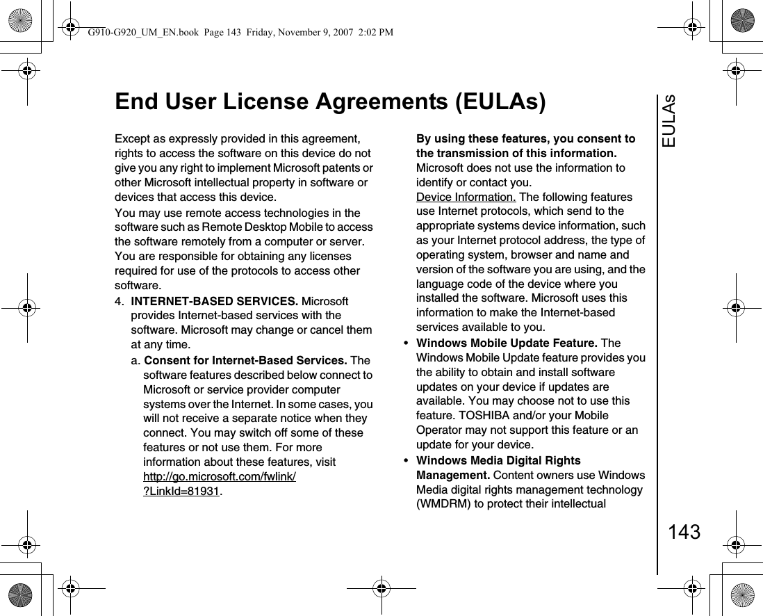 EULAsEnd User License Agreements (EULAs)143Except as expressly provided in this agreement, rights to access the software on this device do not give you any right to implement Microsoft patents or other Microsoft intellectual property in software or devices that access this device.You may use remote access technologies in the software such as Remote Desktop Mobile to access the software remotely from a computer or server. You are responsible for obtaining any licenses required for use of the protocols to access other software.4.  INTERNET-BASED SERVICES. Microsoft provides Internet-based services with the software. Microsoft may change or cancel them at any time.a. Consent for Internet-Based Services. The software features described below connect to Microsoft or service provider computer systems over the Internet. In some cases, you will not receive a separate notice when they connect. You may switch off some of these features or not use them. For more information about these features, visithttp://go.microsoft.com/fwlink/?LinkId=81931. By using these features, you consent to the transmission of this information. Microsoft does not use the information to identify or contact you.Device Information. The following features use Internet protocols, which send to the appropriate systems device information, such as your Internet protocol address, the type of operating system, browser and name and version of the software you are using, and the language code of the device where you installed the software. Microsoft uses this information to make the Internet-based services available to you. •Windows Mobile Update Feature. The Windows Mobile Update feature provides you the ability to obtain and install software updates on your device if updates are available. You may choose not to use this feature. TOSHIBA and/or your Mobile Operator may not support this feature or an update for your device.•Windows Media Digital Rights Management. Content owners use Windows Media digital rights management technology (WMDRM) to protect their intellectual G910-G920_UM_EN.book  Page 143  Friday, November 9, 2007  2:02 PM
