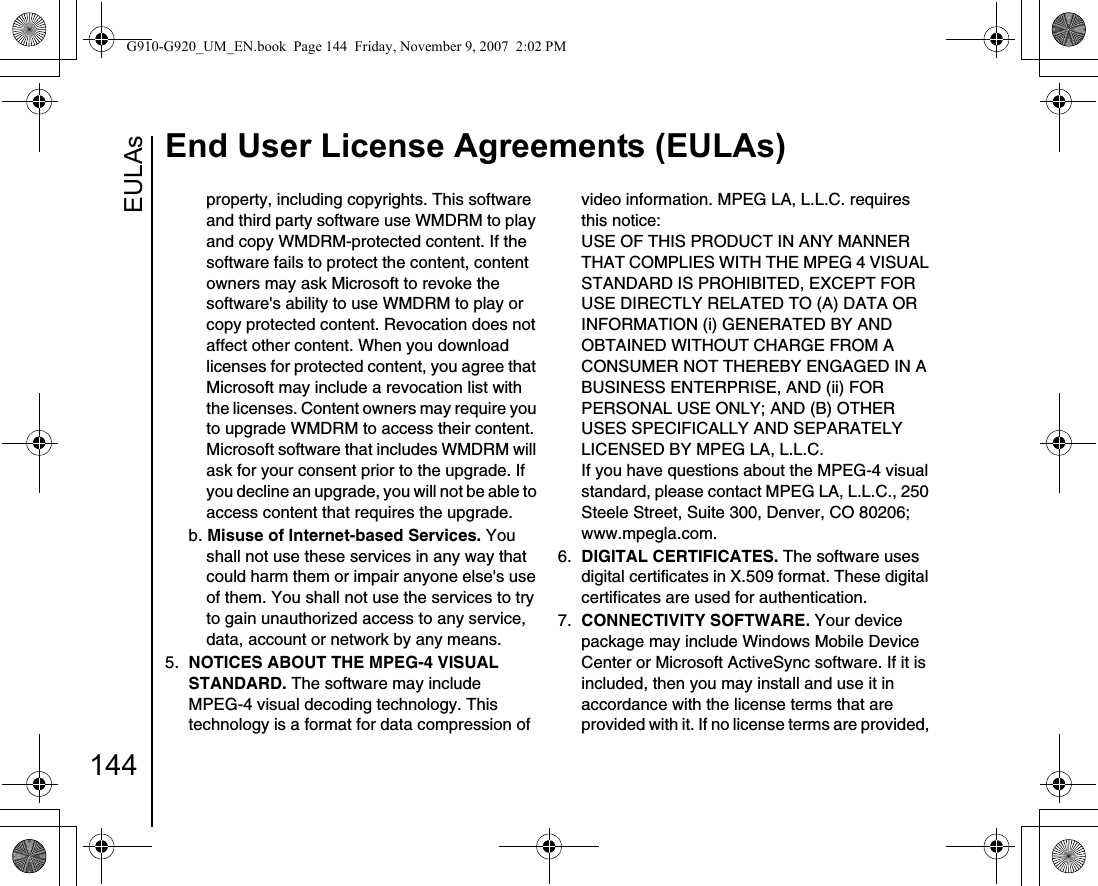 EULAsEnd User License Agreements (EULAs)144property, including copyrights. This software and third party software use WMDRM to play and copy WMDRM-protected content. If the software fails to protect the content, content owners may ask Microsoft to revoke the software&apos;s ability to use WMDRM to play or copy protected content. Revocation does not affect other content. When you download licenses for protected content, you agree that Microsoft may include a revocation list with the licenses. Content owners may require you to upgrade WMDRM to access their content. Microsoft software that includes WMDRM will ask for your consent prior to the upgrade. If you decline an upgrade, you will not be able to access content that requires the upgrade. b. Misuse of Internet-based Services. You shall not use these services in any way that could harm them or impair anyone else&apos;s use of them. You shall not use the services to try to gain unauthorized access to any service, data, account or network by any means.5.  NOTICES ABOUT THE MPEG-4 VISUAL STANDARD. The software may includeMPEG-4 visual decoding technology. This technology is a format for data compression of video information. MPEG LA, L.L.C. requires this notice: USE OF THIS PRODUCT IN ANY MANNER THAT COMPLIES WITH THE MPEG 4 VISUAL STANDARD IS PROHIBITED, EXCEPT FOR USE DIRECTLY RELATED TO (A) DATA OR INFORMATION (i) GENERATED BY AND OBTAINED WITHOUT CHARGE FROM A CONSUMER NOT THEREBY ENGAGED IN A BUSINESS ENTERPRISE, AND (ii) FOR PERSONAL USE ONLY; AND (B) OTHER USES SPECIFICALLY AND SEPARATELY LICENSED BY MPEG LA, L.L.C. If you have questions about the MPEG-4 visual standard, please contact MPEG LA, L.L.C., 250 Steele Street, Suite 300, Denver, CO 80206; www.mpegla.com.6.  DIGITAL CERTIFICATES. The software uses digital certificates in X.509 format. These digital certificates are used for authentication. 7.  CONNECTIVITY SOFTWARE. Your device package may include Windows Mobile Device Center or Microsoft ActiveSync software. If it is included, then you may install and use it in accordance with the license terms that are provided with it. If no license terms are provided, G910-G920_UM_EN.book  Page 144  Friday, November 9, 2007  2:02 PM