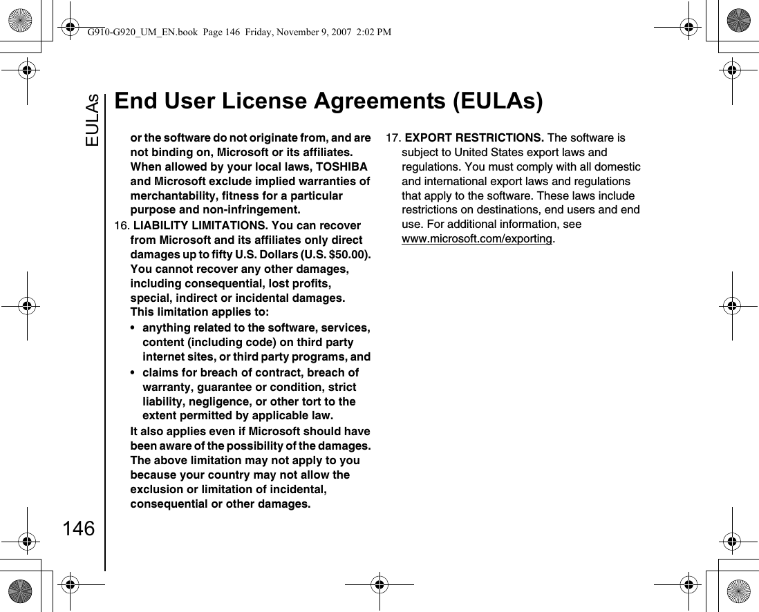 EULAsEnd User License Agreements (EULAs)146or the software do not originate from, and are not binding on, Microsoft or its affiliates. When allowed by your local laws, TOSHIBA and Microsoft exclude implied warranties of merchantability, fitness for a particular purpose and non-infringement. 16. LIABILITY LIMITATIONS. You can recover from Microsoft and its affiliates only direct damages up to fifty U.S. Dollars (U.S. $50.00). You cannot recover any other damages, including consequential, lost profits, special, indirect or incidental damages.This limitation applies to: • anything related to the software, services, content (including code) on third party internet sites, or third party programs, and • claims for breach of contract, breach of warranty, guarantee or condition, strict liability, negligence, or other tort to the extent permitted by applicable law.It also applies even if Microsoft should have been aware of the possibility of the damages. The above limitation may not apply to you because your country may not allow the exclusion or limitation of incidental, consequential or other damages.17. EXPORT RESTRICTIONS. The software is subject to United States export laws and regulations. You must comply with all domestic and international export laws and regulations that apply to the software. These laws include restrictions on destinations, end users and end use. For additional information, see www.microsoft.com/exporting.G910-G920_UM_EN.book  Page 146  Friday, November 9, 2007  2:02 PM