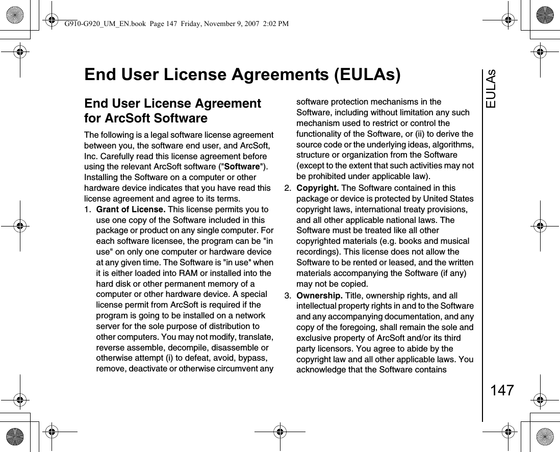 EULAsEnd User License Agreements (EULAs)147End User License Agreement for ArcSoft SoftwareThe following is a legal software license agreement between you, the software end user, and ArcSoft, Inc. Carefully read this license agreement before using the relevant ArcSoft software (&quot;Software&quot;). Installing the Software on a computer or other hardware device indicates that you have read this license agreement and agree to its terms.1.  Grant of License. This license permits you to use one copy of the Software included in this package or product on any single computer. For each software licensee, the program can be &quot;in use&quot; on only one computer or hardware device at any given time. The Software is &quot;in use&quot; when it is either loaded into RAM or installed into the hard disk or other permanent memory of a computer or other hardware device. A special license permit from ArcSoft is required if the program is going to be installed on a network server for the sole purpose of distribution to other computers. You may not modify, translate, reverse assemble, decompile, disassemble or otherwise attempt (i) to defeat, avoid, bypass, remove, deactivate or otherwise circumvent any software protection mechanisms in the Software, including without limitation any such mechanism used to restrict or control the functionality of the Software, or (ii) to derive the source code or the underlying ideas, algorithms, structure or organization from the Software (except to the extent that such activities may not be prohibited under applicable law).2.  Copyright. The Software contained in this package or device is protected by United States copyright laws, international treaty provisions, and all other applicable national laws. The Software must be treated like all other copyrighted materials (e.g. books and musical recordings). This license does not allow the Software to be rented or leased, and the written materials accompanying the Software (if any) may not be copied.3.  Ownership. Title, ownership rights, and all intellectual property rights in and to the Software and any accompanying documentation, and any copy of the foregoing, shall remain the sole and exclusive property of ArcSoft and/or its third party licensors. You agree to abide by the copyright law and all other applicable laws. You acknowledge that the Software contains G910-G920_UM_EN.book  Page 147  Friday, November 9, 2007  2:02 PM