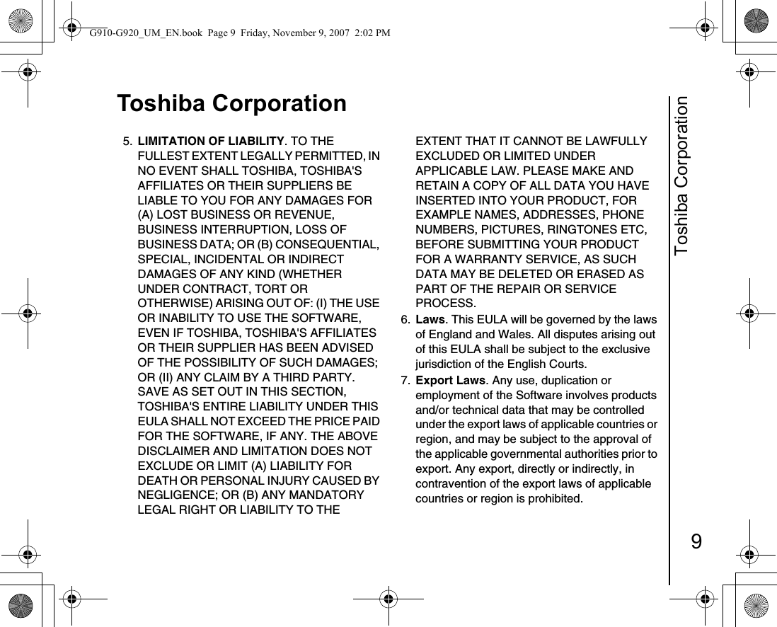 Toshiba Corporation9Toshiba Corporation5.  LIMITATION OF LIABILITY. TO THE FULLEST EXTENT LEGALLY PERMITTED, IN NO EVENT SHALL TOSHIBA, TOSHIBA&apos;S AFFILIATES OR THEIR SUPPLIERS BE LIABLE TO YOU FOR ANY DAMAGES FOR (A) LOST BUSINESS OR REVENUE, BUSINESS INTERRUPTION, LOSS OF BUSINESS DATA; OR (B) CONSEQUENTIAL, SPECIAL, INCIDENTAL OR INDIRECT DAMAGES OF ANY KIND (WHETHER UNDER CONTRACT, TORT OR OTHERWISE) ARISING OUT OF: (I) THE USE OR INABILITY TO USE THE SOFTWARE, EVEN IF TOSHIBA, TOSHIBA&apos;S AFFILIATES OR THEIR SUPPLIER HAS BEEN ADVISED OF THE POSSIBILITY OF SUCH DAMAGES; OR (II) ANY CLAIM BY A THIRD PARTY. SAVE AS SET OUT IN THIS SECTION, TOSHIBA&apos;S ENTIRE LIABILITY UNDER THIS EULA SHALL NOT EXCEED THE PRICE PAID FOR THE SOFTWARE, IF ANY. THE ABOVE DISCLAIMER AND LIMITATION DOES NOT EXCLUDE OR LIMIT (A) LIABILITY FOR DEATH OR PERSONAL INJURY CAUSED BY NEGLIGENCE; OR (B) ANY MANDATORY LEGAL RIGHT OR LIABILITY TO THE EXTENT THAT IT CANNOT BE LAWFULLY EXCLUDED OR LIMITED UNDER APPLICABLE LAW. PLEASE MAKE AND RETAIN A COPY OF ALL DATA YOU HAVE INSERTED INTO YOUR PRODUCT, FOR EXAMPLE NAMES, ADDRESSES, PHONE NUMBERS, PICTURES, RINGTONES ETC, BEFORE SUBMITTING YOUR PRODUCT FOR A WARRANTY SERVICE, AS SUCH DATA MAY BE DELETED OR ERASED AS PART OF THE REPAIR OR SERVICE PROCESS.6.  Laws. This EULA will be governed by the laws of England and Wales. All disputes arising out of this EULA shall be subject to the exclusive jurisdiction of the English Courts.7.  Export Laws. Any use, duplication or employment of the Software involves products and/or technical data that may be controlled under the export laws of applicable countries or region, and may be subject to the approval of the applicable governmental authorities prior to export. Any export, directly or indirectly, in contravention of the export laws of applicable countries or region is prohibited. G910-G920_UM_EN.book  Page 9  Friday, November 9, 2007  2:02 PM