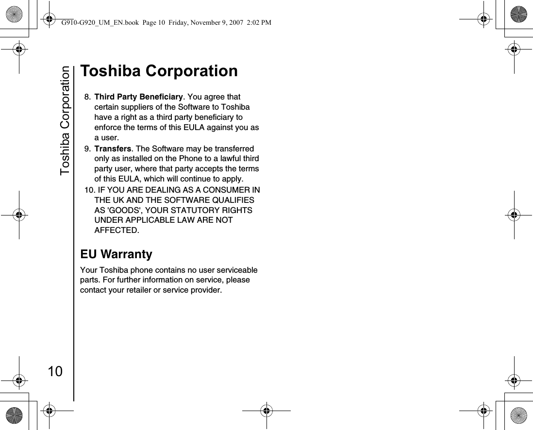 Toshiba Corporation10Toshiba Corporation8.  Third Party Beneficiary. You agree that certain suppliers of the Software to Toshiba have a right as a third party beneficiary to enforce the terms of this EULA against you as a user. 9.  Transfers. The Software may be transferred only as installed on the Phone to a lawful third party user, where that party accepts the terms of this EULA, which will continue to apply. 10. IF YOU ARE DEALING AS A CONSUMER IN THE UK AND THE SOFTWARE QUALIFIES AS &apos;GOODS&apos;, YOUR STATUTORY RIGHTS UNDER APPLICABLE LAW ARE NOT AFFECTED. EU WarrantyYour Toshiba phone contains no user serviceable parts. For further information on service, please contact your retailer or service provider.G910-G920_UM_EN.book  Page 10  Friday, November 9, 2007  2:02 PM