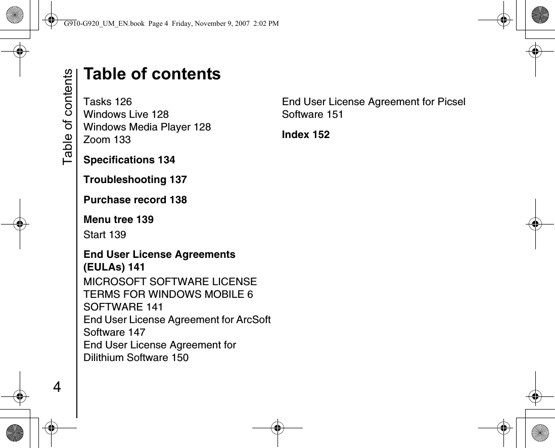 Table of contents4Table of contentsTasks 126Windows Live 128Windows Media Player 128Zoom 133Specifications 134Troubleshooting 137Purchase record 138Menu tree 139Start 139End User License Agreements (EULAs) 141MICROSOFT SOFTWARE LICENSE TERMS FOR WINDOWS MOBILE 6 SOFTWARE 141End User License Agreement for ArcSoft Software 147End User License Agreement for Dilithium Software 150End User License Agreement for Picsel Software 151Index 152G910-G920_UM_EN.book  Page 4  Friday, November 9, 2007  2:02 PM