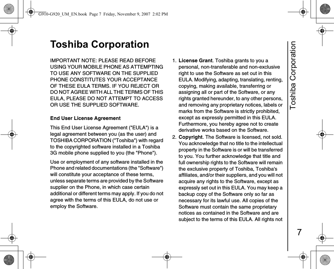 Toshiba Corporation7Toshiba CorporationToshiba CorporationIMPORTANT NOTE: PLEASE READ BEFORE USING YOUR MOBILE PHONE AS ATTEMPTING TO USE ANY SOFTWARE ON THE SUPPLIED PHONE CONSTITUTES YOUR ACCEPTANCE OF THESE EULA TERMS. IF YOU REJECT OR DO NOT AGREE WITH ALL THE TERMS OF THIS EULA, PLEASE DO NOT ATTEMPT TO ACCESS OR USE THE SUPPLIED SOFTWARE. End User License AgreementThis End User License Agreement (&quot;EULA&quot;) is a legal agreement between you (as the user) and TOSHIBA CORPORATION (&quot;Toshiba&quot;) with regard to the copyrighted software installed in a Toshiba 3G mobile phone supplied to you (the &quot;Phone&quot;).Use or employment of any software installed in the Phone and related documentations (the &quot;Software&quot;) will constitute your acceptance of these terms, unless separate terms are provided by the Software supplier on the Phone, in which case certain additional or different terms may apply. If you do not agree with the terms of this EULA, do not use or employ the Software. 1.  License Grant. Toshiba grants to you a personal, non-transferable and non-exclusive right to use the Software as set out in this EULA. Modifying, adapting, translating, renting, copying, making available, transferring or assigning all or part of the Software, or any rights granted hereunder, to any other persons, and removing any proprietary notices, labels or marks from the Software is strictly prohibited, except as expressly permitted in this EULA. Furthermore, you hereby agree not to create derivative works based on the Software.2.  Copyright. The Software is licensed, not sold. You acknowledge that no title to the intellectual property in the Software is or will be transferred to you. You further acknowledge that title and full ownership rights to the Software will remain the exclusive property of Toshiba, Toshiba&apos;s affiliates, and/or their suppliers, and you will not acquire any rights to the Software, except as expressly set out in this EULA. You may keep a backup copy of the Software only so far as necessary for its lawful use. All copies of the Software must contain the same proprietary notices as contained in the Software and are subject to the terms of this EULA. All rights not G910-G920_UM_EN.book  Page 7  Friday, November 9, 2007  2:02 PM