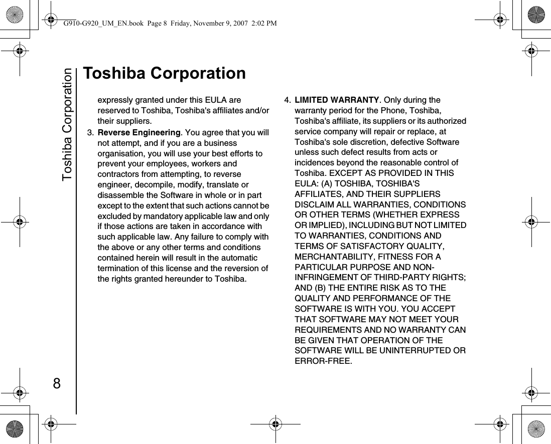 Toshiba Corporation8Toshiba Corporationexpressly granted under this EULA are reserved to Toshiba, Toshiba&apos;s affiliates and/or their suppliers.3.  Reverse Engineering. You agree that you will not attempt, and if you are a business organisation, you will use your best efforts to prevent your employees, workers and contractors from attempting, to reverse engineer, decompile, modify, translate or disassemble the Software in whole or in part except to the extent that such actions cannot be excluded by mandatory applicable law and only if those actions are taken in accordance with such applicable law. Any failure to comply with the above or any other terms and conditions contained herein will result in the automatic termination of this license and the reversion of the rights granted hereunder to Toshiba.4.  LIMITED WARRANTY. Only during the warranty period for the Phone, Toshiba, Toshiba&apos;s affiliate, its suppliers or its authorized service company will repair or replace, at Toshiba&apos;s sole discretion, defective Software unless such defect results from acts or incidences beyond the reasonable control of Toshiba. EXCEPT AS PROVIDED IN THIS EULA: (A) TOSHIBA, TOSHIBA&apos;S AFFILIATES, AND THEIR SUPPLIERS DISCLAIM ALL WARRANTIES, CONDITIONS OR OTHER TERMS (WHETHER EXPRESS OR IMPLIED), INCLUDING BUT NOT LIMITED TO WARRANTIES, CONDITIONS AND TERMS OF SATISFACTORY QUALITY, MERCHANTABILITY, FITNESS FOR A PARTICULAR PURPOSE AND NON-INFRINGEMENT OF THIRD-PARTY RIGHTS; AND (B) THE ENTIRE RISK AS TO THE QUALITY AND PERFORMANCE OF THE SOFTWARE IS WITH YOU. YOU ACCEPT THAT SOFTWARE MAY NOT MEET YOUR REQUIREMENTS AND NO WARRANTY CAN BE GIVEN THAT OPERATION OF THE SOFTWARE WILL BE UNINTERRUPTED OR ERROR-FREE.G910-G920_UM_EN.book  Page 8  Friday, November 9, 2007  2:02 PM
