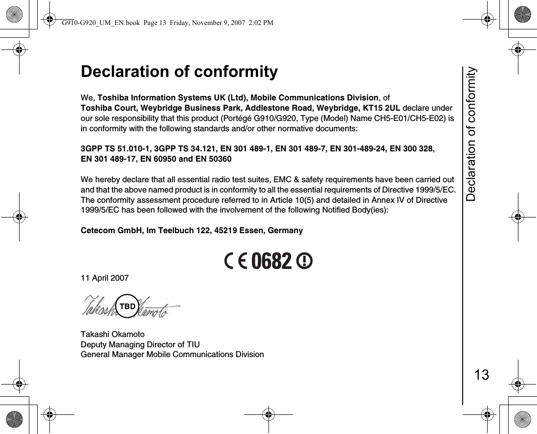 Declaration of conformity13Declaration of conformityDeclaration of conformityWe, Toshiba Information Systems UK (Ltd), Mobile Communications Division, ofToshiba Court, Weybridge Business Park, Addlestone Road, Weybridge, KT15 2UL declare under our sole responsibility that this product (Portégé G910/G920, Type (Model) Name CH5-E01/CH5-E02) is in conformity with the following standards and/or other normative documents:3GPP TS 51.010-1, 3GPP TS 34.121, EN 301 489-1, EN 301 489-7, EN 301-489-24, EN 300 328, EN 301 489-17, EN 60950 and EN 50360We hereby declare that all essential radio test suites, EMC &amp; safety requirements have been carried out and that the above named product is in conformity to all the essential requirements of Directive 1999/5/EC.The conformity assessment procedure referred to in Article 10(5) and detailed in Annex IV of Directive 1999/5/EC has been followed with the involvement of the following Notified Body(ies):Cetecom GmbH, Im Teelbuch 122, 45219 Essen, Germany11 April 2007Takashi OkamotoDeputy Managing Director of TIUGeneral Manager Mobile Communications DivisionTBDG910-G920_UM_EN.book  Page 13  Friday, November 9, 2007  2:02 PM