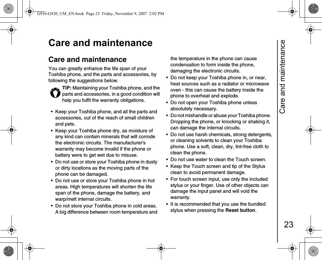 Care and maintenance23Care and maintenanceCare and  maintenanceCare and maintenanceYou can greatly enhance the life span of your Toshiba phone, and the parts and accessories, by following the suggestions below. • Keep your Toshiba phone, and all the parts and accessories, out of the reach of small children and pets.• Keep your Toshiba phone dry, as moisture of any kind can contain minerals that will corrode the electronic circuits. The manufacturer&apos;s warranty may become invalid if the phone or battery were to get wet due to misuse. • Do not use or store your Toshiba phone in dusty or dirty locations as the moving parts of the phone can be damaged. • Do not use or store your Toshiba phone in hot areas. High temperatures will shorten the life span of the phone, damage the battery, and warp/melt internal circuits.• Do not store your Toshiba phone in cold areas. A big difference between room temperature and the temperature in the phone can cause condensation to form inside the phone, damaging the electronic circuits. • Do not keep your Toshiba phone in, or near, heat sources such as a radiator or microwave oven - this can cause the battery inside the phone to overheat and explode.• Do not open your Toshiba phone unless absolutely necessary. • Do not mishandle or abuse your Toshiba phone.   Dropping the phone, or knocking or shaking it, can damage the internal circuits. • Do not use harsh chemicals, strong detergents, or cleaning solvents to clean your Toshiba phone. Use a soft, clean, dry, lint-free cloth to clean the phone. • Do not use water to clean the Touch screen. • Keep the Touch screen and tip of the Stylus clean to avoid permanent damage.• For touch screen input, use only the included stylus or your finger. Use of other objects can damage the input panel and will void the warranty.• It is recommended that you use the bundled stylus when pressing the Reset button.TIP: Maintaining your Toshiba phone, and the parts and accessories, in a good condition will help you fulfil the warranty obligations.G910-G920_UM_EN.book  Page 23  Friday, November 9, 2007  2:02 PM
