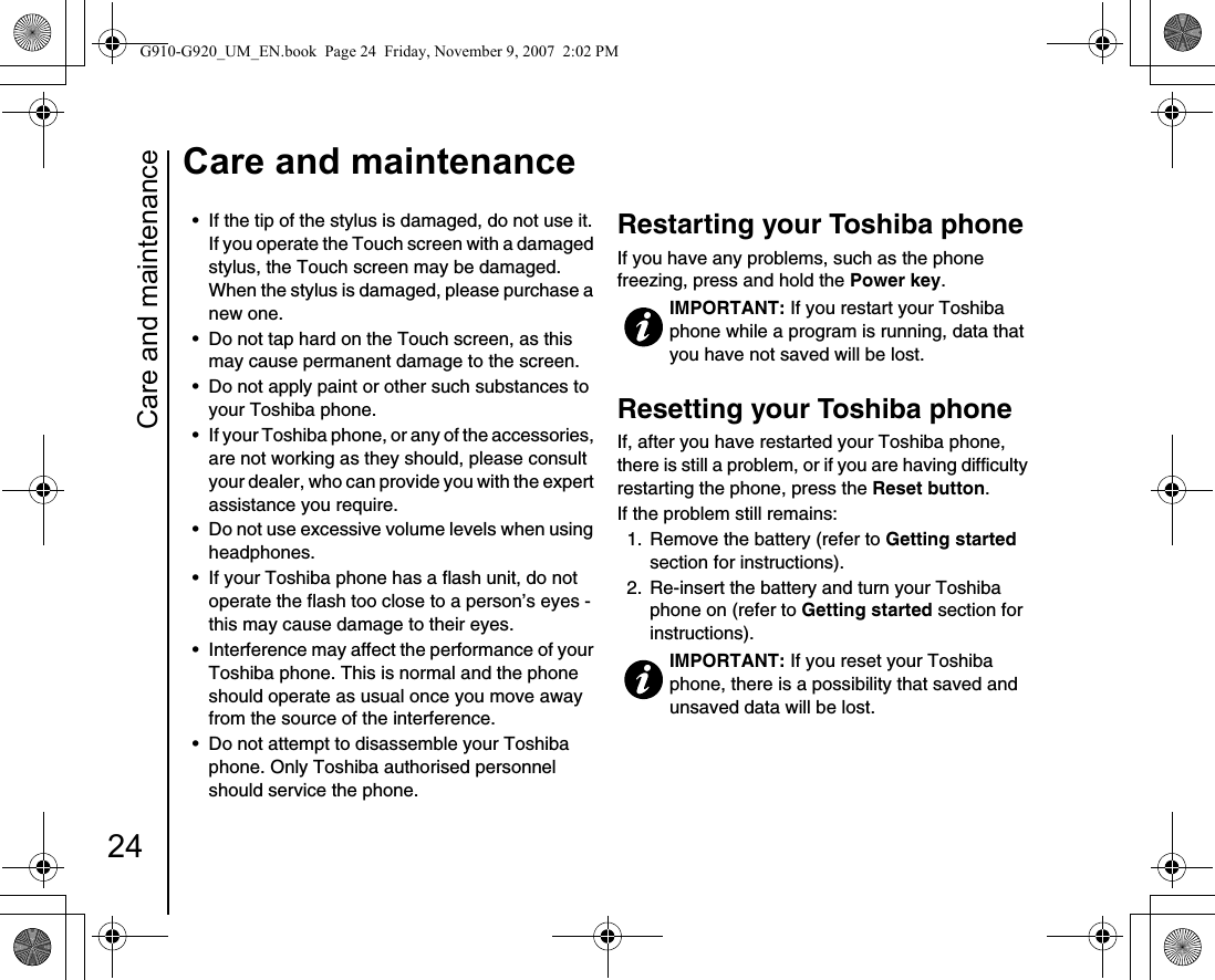 Care and maintenance24Care and maintenance• If the tip of the stylus is damaged, do not use it. If you operate the Touch screen with a damaged stylus, the Touch screen may be damaged. When the stylus is damaged, please purchase a new one.• Do not tap hard on the Touch screen, as this may cause permanent damage to the screen.• Do not apply paint or other such substances to your Toshiba phone. • If your Toshiba phone, or any of the accessories, are not working as they should, please consult your dealer, who can provide you with the expert assistance you require.• Do not use excessive volume levels when using headphones. • If your Toshiba phone has a flash unit, do not operate the flash too close to a person’s eyes - this may cause damage to their eyes.• Interference may affect the performance of your Toshiba phone. This is normal and the phone should operate as usual once you move away from the source of the interference. • Do not attempt to disassemble your Toshiba phone. Only Toshiba authorised personnel should service the phone.Restarting your Toshiba phone If you have any problems, such as the phone freezing, press and hold the Power key.Resetting your Toshiba phone If, after you have restarted your Toshiba phone, there is still a problem, or if you are having difficulty restarting the phone, press the Reset button. If the problem still remains:1.  Remove the battery (refer to Getting started section for instructions).2.  Re-insert the battery and turn your Toshiba phone on (refer to Getting started section for instructions). IMPORTANT: If you restart your Toshiba phone while a program is running, data that you have not saved will be lost.IMPORTANT: If you reset your Toshiba phone, there is a possibility that saved and unsaved data will be lost.G910-G920_UM_EN.book  Page 24  Friday, November 9, 2007  2:02 PM
