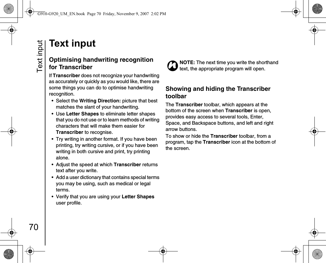 Text input70Text inputOptimising handwriting recognition for TranscriberIf Transcriber does not recognize your handwriting as accurately or quickly as you would like, there are some things you can do to optimise handwriting recognition.• Select the Writing Direction: picture that best matches the slant of your handwriting. •Use Letter Shapes to eliminate letter shapes that you do not use or to learn methods of writing characters that will make them easier for Transcriber to recognise.• Try writing in another format. If you have been printing, try writing cursive, or if you have been writing in both cursive and print, try printing alone.• Adjust the speed at which Transcriber returns text after you write.• Add a user dictionary that contains special terms you may be using, such as medical or legal terms.• Verify that you are using your Letter Shapes user profile.Showing and hiding the Transcriber toolbarThe Transcriber toolbar, which appears at the bottom of the screen when Transcriber is open, provides easy access to several tools, Enter, Space, and Backspace buttons, and left and right arrow buttons.To show or hide the Transcriber toolbar, from a program, tap the Transcriber icon at the bottom of the screen. NOTE: The next time you write the shorthand text, the appropriate program will open.nG910-G920_UM_EN.book  Page 70  Friday, November 9, 2007  2:02 PM