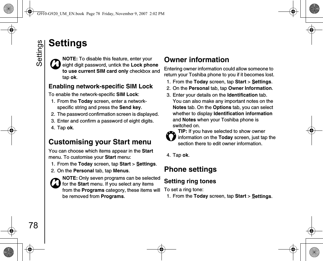 Settings78SettingsEnabling network-specific SIM LockTo enable the network-specific SIM Lock:1. From the Today screen, enter a network-specific string and press the Send key.2.  The password confirmation screen is displayed.3.  Enter and confirm a password of eight digits.4. Tap ok.Customising your Start menuYou can choose which items appear in the Start menu. To customise your Start menu:1. From the Today screen, tap Start &gt; Settings.2. On the Personal tab, tap Menus.Owner information Entering owner information could allow someone to return your Toshiba phone to you if it becomes lost.1. From the Today screen, tap Start &gt; Settings.2. On the Personal tab, tap Owner Information. 3.  Enter your details on the Identification tab. You can also make any important notes on the Notes tab. On the Options tab, you can select whether to display Identification information and Notes when your Toshiba phone is switched on.4. Tap ok. Phone settingsSetting ring tonesTo set a ring tone:1. From the Today screen, tap Start &gt; Settings.NOTE: To disable this feature, enter your eight digit password, untick the Lock phone to use current SIM card only checkbox and tap ok.NOTE: Only seven programs can be selected for the Start menu. If you select any items from the Programs category, these items will be removed from Programs.nnTIP: If you have selected to show owner information on the Today screen, just tap the section there to edit owner information.G910-G920_UM_EN.book  Page 78  Friday, November 9, 2007  2:02 PM