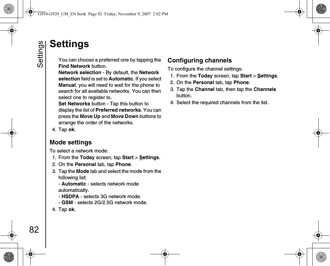 Settings82SettingsYou can choose a preferred one by tapping the Find Network button.Network selection - By default, the Network selection field is set to Automatic. If you select Manual, you will need to wait for the phone to search for all available networks. You can then select one to register to.Set Networks button - Tap this button to display the list of Preferred networks. You can press the Move Up and Move Down buttons to arrange the order of the networks.4. Tap ok.Mode settingsTo select a network mode:1. From the Today screen, tap Start &gt; Settings.2. On the Personal tab, tap Phone.3. Tap the Mode tab and select the mode from the following list:- Automatic - selects network mode automatically.- HSDPA - selects 3G network mode.- GSM - selects 2G/2.5G network mode.4. Tap ok.Configuring channelsTo configure the channel settings:1. From the Today screen, tap Start &gt; Settings.2. On the Personal tab, tap Phone.3. Tap the Channel tab, then tap the Channels button.4.  Select the required channels from the list.G910-G920_UM_EN.book  Page 82  Friday, November 9, 2007  2:02 PM