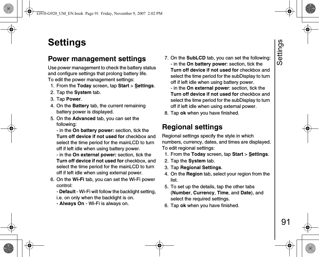 Settings91SettingsPower management settingsUse power management to check the battery status and configure settings that prolong battery life. To edit the power management settings:1. From the Today screen, tap Start &gt; Settings.2. Tap the System tab.3. Tap Power. 4. On the Battery tab, the current remaining battery power is displayed.5. On the Advanced tab, you can set the following:- in the On battery power: section, tick the Turn off device if not used for checkbox and select the time period for the mainLCD to turn off if left idle when using battery power.- in the On external power: section, tick the Turn off device if not used for checkbox, and select the time period for the mainLCD to turn off if left idle when using external power.6. On the Wi-Fi tab, you can set the Wi-Fi power control:- Default - Wi-Fi will follow the backlight setting, i.e. on only when the backlight is on.- Always On - Wi-Fi is always on.7. On the SubLCD tab, you can set the following:- in the On battery power: section, tick the Turn off device if not used for checkbox and select the time period for the subDisplay to turn off if left idle when using battery power.- in the On external power: section, tick the Turn off device if not used for checkbox and select the time period for the subDisplay to turn off if left idle when using external power.8. Tap ok when you have finished.Regional settings Regional settings specify the style in which numbers, currency, dates, and times are displayed.To edit regional settings: 1. From the Today screen, tap Start &gt; Settings.2. Tap the System tab.3. Tap Regional Settings. 4. On the Region tab, select your region from the list.5.  To set up the details, tap the other tabs (Number, Currency, Time, and Date), and select the required settings.6. Tap ok when you have finished.G910-G920_UM_EN.book  Page 91  Friday, November 9, 2007  2:02 PM