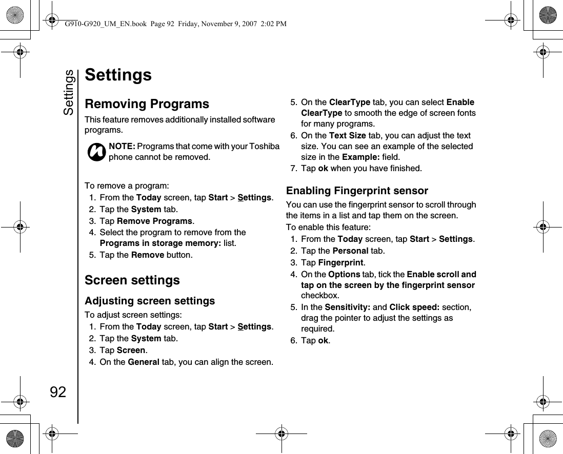 Settings92SettingsRemoving Programs This feature removes additionally installed software programs.To remove a program:1. From the Today screen, tap Start &gt; Settings.2. Tap the System tab.3. Tap Remove Programs. 4.  Select the program to remove from the Programs in storage memory: list.5. Tap the Remove button.Screen settingsAdjusting screen settingsTo adjust screen settings:1. From the Today screen, tap Start &gt; Settings.2. Tap the System tab.3. Tap Screen. 4. On the General tab, you can align the screen.5. On the ClearType tab, you can select Enable ClearType to smooth the edge of screen fonts for many programs.6. On the Text Size tab, you can adjust the text size. You can see an example of the selected size in the Example: field.7. Tap ok when you have finished.Enabling Fingerprint sensorYou can use the fingerprint sensor to scroll through the items in a list and tap them on the screen.To enable this feature:1. From the Today screen, tap Start &gt; Settings.2. Tap the Personal tab.3. Tap Fingerprint.4. On the Options tab, tick the Enable scroll and tap on the screen by the fingerprint sensor checkbox.5. In the Sensitivity: and Click speed: section, drag the pointer to adjust the settings as required.6. Tap ok.NOTE: Programs that come with your Toshiba phone cannot be removed.nG910-G920_UM_EN.book  Page 92  Friday, November 9, 2007  2:02 PM