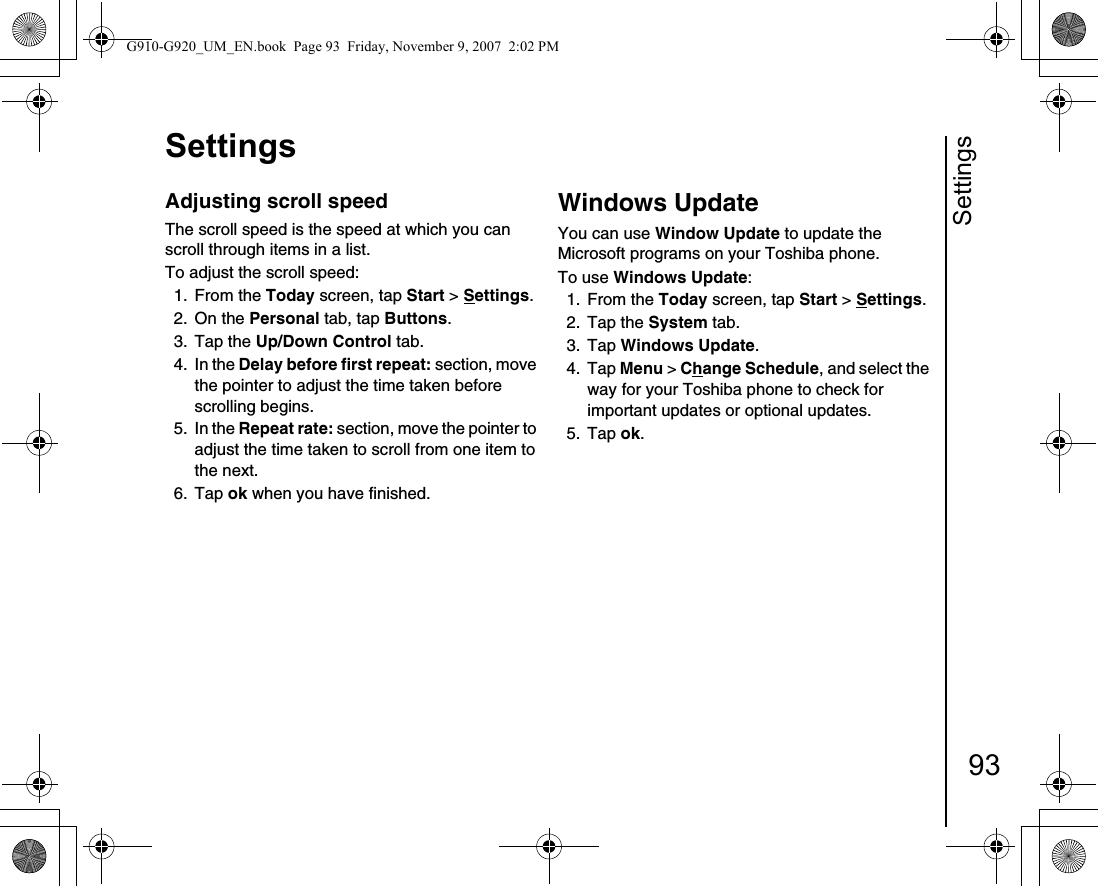 Settings93SettingsAdjusting scroll speedThe scroll speed is the speed at which you can scroll through items in a list.To adjust the scroll speed:1. From the Today screen, tap Start &gt; Settings.2. On the Personal tab, tap Buttons. 3. Tap the Up/Down Control tab.4. In the Delay before first repeat: section, move the pointer to adjust the time taken before scrolling begins.5. In the Repeat rate: section, move the pointer to adjust the time taken to scroll from one item to the next.6. Tap ok when you have finished.Windows UpdateYou can use Window Update to update the Microsoft programs on your Toshiba phone. To use Windows Update:1. From the Today screen, tap Start &gt; Settings.2. Tap the System tab.3. Tap Windows Update. 4. Tap Menu &gt; Change Schedule, and select the way for your Toshiba phone to check for important updates or optional updates.5. Tap ok.G910-G920_UM_EN.book  Page 93  Friday, November 9, 2007  2:02 PM
